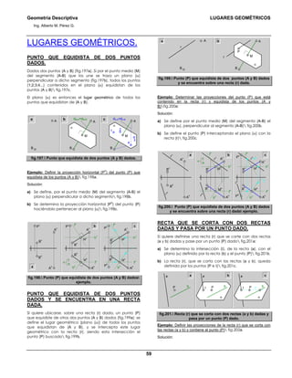 Geometría Descriptiva LUGARES GEOMÉTRICOS
Ing. Alberto M. Pérez G.
59
LUGARES GEOMÉTRICOS.
PUNTO QUE EQUIDISTA DE DOS PUNTOS
DADOS.
Dados dos puntos (A y B) (fig.197a). Si por el punto medio (M)
del segmento (A-B) que los une se traza un plano (α)
perpendicular a dicho segmento (fig.197b), todos los puntos
(1;2;3;4...) contenidos en el plano (α) equidistan de los
puntos (A y B) fig.197c.
El plano (α) es entonces el lugar geométrico de todos los
puntos que equidistan de (A y B).
c
B
A
ba dM-A=dM-B
B
M
A
α
d4-A=d4-B
B
M
A
α
1
4
2
3
fig.197. Punto que equidista de dos puntos (A y B) dados.
Ejemplo: Definir la proyección horizontal (P
h
) del punto (P) que
equidista de los puntos (A y B) fig.198a.
Solución:
a) Se define, por el punto medio (M) del segmento (A-B) el
plano (α) perpendicular a dicho segmento fig.198b.
b) Se determina la proyección horizontal (P
h
) del punto (P)
haciéndolo pertenecer al plano (α) fig.198c.
cb
a
B
h
B
v
P
v
A
v
A
h
B
h
B
v
Mv
Mh
A
v
A
h
P
v
f
h
h
h
h
v
f
v
A
h
A
v
B
h
B
v
f
h
h
h
h
v
f
v
P
h
P
v
Mv
Mh
f
h
α
fig.198. Punto (P) que equidista de dos puntos (A y B) dados
ejemplo.
PUNTO QUE EQUIDISTA DE DOS PUNTOS
DADOS Y SE ENCUENTRA EN UNA RECTA
DADA.
Si quiere ubicarse, sobre una recta (r) dada, un punto (P)
que equidiste de otros dos puntos (A y B) dados (fig.199a): se
define el lugar geométrico (plano (α)) de todos los puntos
que equidistan de (A y B), y se intercepta este lugar
geométrico con la recta (r), siendo esta intersección el
punto (P) buscado fig.199b.
r
B
M
A
α
P
a
r
B
A b
fig.199. Punto (P) que equidista de dos puntos (A y B) dados
y se encuentra sobre una recta (r) dada.
Ejemplo: Determinar las proyecciones del punto (P) que está
contenido en la recta (r) y equidista de los puntos (A y
B)fig.200a:
Solución:
a) Se define por el punto medio (M) del segmento (A-B) el
plano (α), perpendicular al segmento (A-B) fig.200b.
b) Se define el punto (P) interceptando el plano (α) con la
recta (r) fig.200c.
A
h
A
v
B
h
B
v
f
h
h
h
h
v
t
h
f
v
P
h
P
v
Mv
Mh
r
v
=t
v
r
h
A
h
A
v
B
h
B
v
f
h
h
h
h
v
f
v
M
v
M
h
r
h
r
v
A
h
A
v
B
h
B
v
r
h
r
v
f
h
α
a b c
fig.200. Punto (P) que equidista de dos puntos (A y B) dados
y se encuentra sobre una recta (r) dada ejemplo.
RECTA QUE SE CORTA CON DOS RECTAS
DADAS Y PASA POR UN PUNTO DADO.
Si quiere definirse una recta (r) que se corte con dos rectas
(a y b) dadas y pase por un punto (P) dado fig.201a:
a) Se determina la intersección (Ι), de la recta (a), con el
plano (α) definido por la recta (b) y el punto (P) fig.201b.
b) La recta (r), que se corta con las rectas (a y b), queda
definida por los puntos (P e Ι) fig.201c.
P
a
b PΙ
a
α
b rPΙ
a
α
b
a b c
fig.201. Recta (r) que se corta con dos rectas (a y b) dadas y
pasa por un punto (P) dado.
Ejemplo: Definir las proyecciones de la recta (r) que se corta con
las rectas (a y b) y contiene al punto (P) fig.202a.
Solución:
 