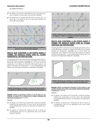 Geometría Descriptiva LUGARES GEOMÉTRICOS
Ing. Alberto M. Pérez G.
60
a) Se define, por rectas características (f y h) el plano (α)
que contiene a la recta (b) y al punto (P) fig.202b.
b) Se determina la intersección (Ι) entre el plano (α) y la
recta (a), y se traza la recta (r) buscada uniendo los
puntos (P e Ι) fig.202c.
P
v
P
h
b
h
a
h
a
v
b
v
P
v
P
h
a
h
b
h
b
v
a
v f
v
h
v
f
h
h
h
P
v
t
h
a
v
=t
h
a
h
b
h
b
v
rh
rv
P
h
f
h
α
a b c
Ι
h
Ι
v
fig.202. Recta (r) que se corta con dos rectas (a y b) dadas y
pasa por un punto (P) dado ejemplo.
RECTA QUE CONTIENE A UN PUNTO DADO Y
FORMA UN ÁNGULO DADO CON EL PLANO
HORIZONTAL DE PROYECCIÓN.
El lugar geométrico de todas las rectas (g) que pasan por un
punto (P) dado y forman un ángulo (αο
) dado con el plano
horizontal de proyección (fig.203a) es un cono recto de
revolución, con vértice en el punto (P) dado, base en el
plano horizontal de proyección, y cuyas generatrices (g)
forman con ese plano el ángulo (αο
) deseado (fig.203b).
PH
P
PH
g
P
αο
a b
fig.203. Recta (g) que contiene a un punto (P) dado y forma
un ángulo (α
o
) dado con el plano horizontal de proyección.
Ejemplo: Definir la proyección vertical (r
v
) de la recta (r), que
contiene al punto (P), y forma con el plano horizontal de
proyección, el ángulo (α
o
) fig.204a.
Solución:
a) Se dibuja, con vértice en el punto (P), y base en el plano
horizontal de proyección el cono recto de revolución
cuyas generatrices formen con ese plano el ángulo (αο
)
fig.204b.
b) Se define la proyección vertical (r
v
) de la recta (r)
considerando que es una generatriz del cono recién
trazado fig.204c.
r
h
r
v
P
h
P
v
αο
r
h
P
h
P
v
αο
r
h
αο
P
h
P
v
b ca
fig.204. Recta (r) que contiene a un punto (P) dado y forma
un ángulo (α
o
) dado con el plano horizontal de proyección
ejemplo.
RECTA QUE CONTIENE A UN PUNTO DADO Y
FORMA UN ÁNGULO DADO CON EL PLANO
VERTICAL DE PROYECCIÓN.
El lugar geométrico de todas las rectas (g) que pasan por un
punto (P) dado y forman un ángulo (βο
) dado con el plano
vertical de proyección (fig.205a) es un cono recto de
revolución, con vértice en el punto (P), base en el plano
vertical de proyección, y cuyas generatrices (g) forman con
ese plano el ángulo (βο
) deseado (fig.205b).
PV
P
a b
PV
g
Pβο
.
fig.205. Recta (g) que contiene a un punto (P) dado y forma
un ángulo (β
o
) dado con el plano vertical de proyección.
Ejemplo: Definir la proyección horizontal (r
h
) de la recta (r), que
contiene al punto (P) y forma, con el plano vertical de proyección,
el ángulo (β
o
) fig.206a.
Solución:
a) Se dibuja, con vértice en el punto (P), y base en el plano
vertical de proyección, el cono recto de revolución
cuyas generatrices formen con ese plano el ángulo (βο
)
fig.206b.
b) Se define la proyección horizontal (r
h
) de la recta (r)
considerando que es una generatriz del cono recién
trazado fig.206c.
 