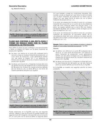 Geometría Descriptiva LUGARES GEOMÉTRICOS
Ing. Alberto M. Pérez G.
61
r
v
P
v
P
h
βο
r
v
βο
P
v
P
h b c
r
v
r
h
P
v
P
h
βο
a
fig.206. Recta (r) que contiene a un punto (P) dado y forma
un ángulo (β
o
) dado con el plano vertical de proyección
ejemplo.
PLANO QUE CONTIENE A UNA RECTA DADA Y
FORMA UN ÁNGULO DADO CON EL PLANO
HORIZONTAL DE PROYECCIÓN.
Para definir un plano (α) que contenga a una recta (r) dada
y forme un ángulo (αο
) dado con el plano horizontal de
proyección fig.207a:
a) Se traza, con vértice en un punto (P) cualquiera de la
recta (r), y base en el plano horizontal de proyección, un
cono recto de revolución, cuyas generatrices formen
con ese plano el ángulo (αο
), y se determina la
intersección (Ι) entre la recta (r) y el plano horizontal de
proyección fig.207b.
b) Se dibuja, por el punto (Ι), y tangente a la base del cono
(se genera el punto de tangencia (T)), la traza horizontal
(h) del plano (α). El plano (α), queda entonces definido
por las rectas (r y h). La recta (P-T) es una recta de
máxima pendiente del plano (α) fig.207c.
Ι
αο
r
P
PH
r
PH
αr
ο
> αο
Ιαr
ο
αο
Pr
PH
b ca
d α1
αr
ο
< αο
T
1
Ι
αr
ο
αο
P
r
PH
f) No hay solucióne) Solución única
α
αr
ο
= αο
Ι=T
αr
ο
αο
P
r
PH hh
1
α
αr
ο
< αο
T
Ι
αr
ο
αο
P
r
PH h
fig.207. Plano (α) que contiene a una recta (r) dada y forma
un ángulo (αο
) dado con el plano horizontal de proyección.
Puede observarse, en la fig.207d, que hay una segunda
solución, debido a que por el punto (Ι) puede trazarse una
segunda recta (h
1
) tangente a la base del cono en el punto
(T
1
), la cual, junto con la recta (r) define un segundo plano
(α1
) que también cumple las condiciones impuestas. Esto
sucede cuando el ángulo (αr
ο
) que forma la recta (r) dada
con el plano horizontal de proyección es menor que el
ángulo (αο
) que debe formar el plano (α) con el plano
horizontal de proyección (αr
ο
< αο
).
Si el punto de Intersección (Ι) entre la recta (r) y el plano
horizontal de proyección es un punto de la circunferencia
base del cono, entonces existe una solución única, y el
plano (α) queda definido por su recta (P-Ι) de máxima
pendiente (fig.207e). Esto sucede cuando el ángulo (αr
ο
) es
igual al ángulo (αο
); (αr
ο
= αο
).
Si el punto de Intersección (Ι) entre la recta (r) y el plano
horizontal de proyección se encuentra dentro de la
circunferencia base del cono, entonces no existe solución
(fig.207f). Esto sucede cuando el ángulo (αr
ο
) es mayor que el
ángulo (αο
); (αr
ο
> αο
).
Ejemplo: Definir el plano (α) que contiene a la recta (r) y forma el
ángulo (α
o
) con el plano horizontal de proyección fig.208a.
Solución:
a) Se define, con vértice en un punto (P) cualquiera de la
recta (r), un cono recto de revolución, con base en el
plano horizontal de proyección, cuyas generatrices
formen con ese plano el ángulo (αο
), y se determina la
intersección (Ι) entre la recta (r) y el plano horizontal de
proyección fig.208b.
b) Se dibuja, por el punto (Ι), y tangente a la base del cono,
la traza horizontal (h) del plano (α); de esta forma el
plano (α) queda definido por las rectas (h y r) fig.208c.
En la fig.208d, se muestra una segunda solución al mismo
problema.
r
v
Ι
v
P
v
r
h
Ι
h
P
h
αο
αο
r
v
r
h
αο b
r
v
Ι
v
P
v
r
h
T
h
h
v
h
h
Ι
h
P
h
αο
αο
r
h
αr
v
Ι
v
P
v
r
h
T
h
h
v
h
h
Ι
h
P
h
αο
αο
r
h
α
a
dc
fig.208. Plano (α) que contiene a una recta (r) dada y forma un
ángulo (αο
) dado con el plano horizontal de proyección
ejemplo.
 