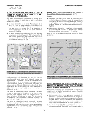 Geometría Descriptiva LUGARES GEOMÉTRICOS
Ing. Alberto M. Pérez G.
62
PLANO QUE CONTIENE A UNA RECTA DADA Y
FORMA UN ÁNGULO DADO CON EL PLANO
VERTICAL DE PROYECCIÓN.
Para definir un plano (α) que contenga a una recta (r) dada
y forme un ángulo (βο
) dado con el plano vertical de
proyección fig.209a:
a) Se traza, con vértice en un punto (P) cualquiera de la
recta (r), y base en el plano vertical de proyección, un
cono recto de revolución, cuyas generatrices formen
con ese plano el ángulo (βο
), y se determina la
intersección (Ι) entre la recta (r) y el plano vertical de
proyección fig.209b.
b) Se dibuja, por el punto (Ι), y tangente a la base del cono
(se genera el punto de tangencia (T)), la traza vertical (f)
del plano (α). El plano (α), queda entonces definido por
las rectas (r y f). La recta (P-T) es una recta de máxima
inclinación del plano (α) fig.209c.
βr
ο
< βο f) No hay solucióne) Solución única
βr
ο
> βο
Ι
βr
ο
βο
P
r
PVα
βr
ο
= βο
Ι=T
βr
ο
βο
P
r
PV
α1
T
1
Ι
βr
ο
βο
P
r
PV
f
f
1
Ι
βο
r
P
PV
r
PV
α
βr
ο
< βο
T
Ι βr
ο
βο
Pr
PV
f
a b c
d
fig.209. Plano (α) que contiene a una recta (r) dada y forma
un ángulo (βο
) dado con el plano vertical de proyección.
Puede observarse, en la fig.209d, que hay una segunda
solución, debido a que por el punto (Ι) puede trazarse una
segunda recta (f
1
) tangente a la base del cono en el punto
(T
1
), la cual, junto con la recta (r) define un segundo plano
(α1
) que también cumple las condiciones impuestas. Esto
sucede cuando el ángulo (βr
ο
) que forma la recta (r) dada
con el plano vertical de proyección es menor que el ángulo
(βο
) que debe formar el plano (α) con el plano vertical de
proyección (βr
ο
< βο
).
Si el punto de Intersección (Ι) entre la recta (r) y el plano
vertical de proyección es un punto de la circunferencia
base del cono, entonces existe una solución única, y el
plano (α) queda definido por su recta (P-Ι) de máxima
inclinación (fig.209e). Esto sucede cuando el ángulo (βr
ο
) es
igual al ángulo (βο
); (βr
ο
= βο
).
Si el punto de Intersección (Ι) entre la recta (r) y el plano
vertical de proyección se encuentra dentro de la
circunferencia base del cono, entonces no existe solución
(fig.209f). Esto sucede cuando el ángulo (βr
ο
) es mayor que el
ángulo (βο
); (βr
ο
> βο
).
Ejemplo: Definir el plano (α) que contiene a la recta (r) y forma el
ángulo (β
o
) con el plano vertical de proyección fig.210a.
Solución:
a) Se define, con vértice en un punto (P) cualquiera de la
recta (r), y base en el plano vertical de proyección, un
cono recto de revolución, cuyas generatrices formen el
ángulo (βο
) con ese plano; y se determina la intersección
(Ι) entre la recta (r) y el plano vertical de proyección
fig.210b.
b) Se dibuja, por el punto (Ι), y tangente a la base del cono,
la traza vertical (f) del plano (α), de esta forma el plano
(α) queda definido por las rectas (f y r) fig.210c.
En la fig.210d, se muestra una segunda solución al mismo
problema.
r
h
Ι
h
P
h
r
v
Ι
v
P
v
βο
βο
r
h
r
v
βο
r
h
Ι
h
P
h
r
v
T
v
f
h
f
v
Ι
vP
v
βο
βο
r
f
βr
h
Ι
h
P
h
r
v
T
v
T
h
T
h
f
h
f
v
Ι
v
P
v
βο
βο
r
f
β
a b
c d
fig.210. Plano (α) que contiene a una recta (r) dada y forma un
ángulo (βο
) dado con el plano vertical de proyección ejemplo.
RECTA CONTENIDA EN UN PLANO DADO Y QUE
FORME UN ÁNGULO DADO CON EL PLANO
HORIZONTAL DE PROYECCIÓN.
Para definir una recta (r) que este contenida en un plano (α)
dado y forme un ángulo (αr
ο
) dado con el plano horizontal
de proyección fig.211a:
a) Se traza, con vértice en un punto (V) cualquiera del
plano (α), y base en el plano horizontal de proyección,
un cono recto de revolución, cuyas generatrices formen
con ese plano el ángulo (αr
ο
) deseado. Y se determinan
las intersecciones (Ι y J) de la circunferencia base del
cono con la traza horizontal (h) del plano (α) fig.211b.
b) Las dos rectas (V-Ι) (fig.211c), y (V-J) (fig.211d), cumplen
con las condiciones impuestas. Esto sucede cuando el
 