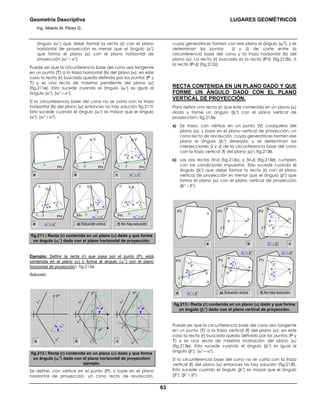 Geometría Descriptiva LUGARES GEOMÉTRICOS
Ing. Alberto M. Pérez G.
63
ángulo (αr
ο
) que debe formar la recta (r) con el plano
horizontal de proyección es menor que el ángulo (αο
)
que forma el plano (α) con el plano horizontal de
proyección (αr
ο
< αο
).
Puede ser que la circunferencia base del cono sea tangente
en un punto (T) a la traza horizontal (h) del plano (α); en este
caso la recta (r) buscada queda definida por los puntos (P y
T) y es una recta de máxima pendiente del plano (α)
(fig.211e). Esto sucede cuando el ángulo (αr
ο
) es igual al
ángulo (αο
); (αr
ο
= αο
).
Si la circunferencia base del cono no se corta con la traza
horizontal (h) del plano (α) entonces no hay solución fig.211f.
Esto sucede cuando el ángulo (αr
ο
) es mayor que el ángulo
(αο
); (αr
ο
> αο
).
αοαr
ο
αο
αr
ο
> αο
V
PH
f) No hay solucióne) Solución única
αα
αr
ο
= αο
T
αο
V
r
PH h h
αr
o
αr
ο
< αο
J PH
αr
ο
α
V
r
h
αο
d
c αr
ο
< αο
Ι
PH
α
V
r
h
αr
οαο
b
J
a
J
Ι
PH
α
V
hPH
α
h
fig.211. Recta (r) contenida en un plano (α) dado y que forma
un ángulo (αr
ο
) dado con el plano horizontal de proyección.
Ejemplo: Definir la recta (r) que pasa por el punto (P), está
contenida en el plano (α) y forma el ángulo (αr
o
) con el plano
horizontal de proyección fig.212a.
Solución:
a b cα
h
α
v
J
h
J
v
Ι
v
Ι
h
P
h
P
h
P
v
α
h
α
v
h
h
h
v
r
h
r
h
r
vr
v
P
v
α
h
α
v
P
v
h
h
h
v
αr
o
αr
o
αr
o
fig.212. Recta (r) contenida en un plano (α) dado y que forma
un ángulo (αr
o
) dado con el plano horizontal de proyección
ejemplo.
Se define, con vértice en el punto (P), y base en el plano
horizontal de proyección, un cono recto de revolución,
cuyas generatrices formen con ese plano el ángulo (αr
o
); y se
determinan los puntos (Ι y J) de corte entre la
circunferencia base del cono y la traza horizontal (h) del
plano (α). La recta (r) buscada es la recta (P-Ι) (fig.212b), ó
la recta (P-J) (fig.212c).
RECTA CONTENIDA EN UN PLANO DADO Y QUE
FORME UN ÁNGULO DADO CON EL PLANO
VERTICAL DE PROYECCIÓN.
Para definir una recta (r) que este contenida en un plano (α)
dado y forme un ángulo (βr
ο
) con el plano vertical de
proyección fig.213a:
a) Se traza, con vértice en un punto (V) cualquiera del
plano (α), y base en el plano vertical de proyección, un
cono recto de revolución, cuyas generatrices formen ese
plano el ángulo (βr
ο
) deseado; y se determinan las
intersecciones (Ι y J) de la circunferencia base del cono
con la traza vertical (f) del plano (α) fig.213b.
b) Las dos rectas (V-Ι) (fig.213c), y (V-J) (fig.213d), cumplen
con las condiciones impuestas. Esto sucede cuando el
ángulo (βr
ο
) que debe formar la recta (r) con el plano
vertical de proyección es menor que el ángulo (βο
) que
forma el plano (α) con el plano vertical de proyección
(βr
ο
< βο
).
βο
βr
ο
αο
βr
ο
> βο
V
PV
f) No hay solucióne) Solución única
αα
βr
ο
= βο
T
βο
Vr
PV
f f
βr
o
βr
ο
< βο
J
PV
βr
ο
α
V
r
f
βο
d
cβr
ο
< βο
Ι
PV
α
Vr
f
βr
ο
βο
b
J
a
J
Ι
PV
α
V
f
PV α
f
fig.213. Recta (r) contenida en un plano (α) dado y que forma
un ángulo (βr
ο
) dado con el plano vertical de proyección.
Puede ser que la circunferencia base del cono sea tangente
en un punto (T) a la traza vertical (f) del plano (α); en este
caso la recta (r) buscada queda definida por los puntos (P y
T) y es una recta de máxima inclinación del plano (α)
(fig.213e). Esto sucede cuando el ángulo (βr
ο
) es igual al
ángulo (βο
); (αr
ο
= αο
).
Si la circunferencia base del cono no se corta con la traza
vertical (f) del plano (α) entonces no hay solución (fig.213f).
Esto sucede cuando el ángulo (βr
ο
) es mayor que el ángulo
(βο
); (βr
ο
> βο
).
 