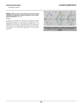 Geometría Descriptiva LUGARES GEOMÉTRICOS
Ing. Alberto M. Pérez G.
64
Ejemplo: Definir la recta (r) que pasa por el punto (P), está
contenida en el plano (α) y forma el ángulo (βr
o
) con el plano
vertical de proyección fig.214a.
Solución:
Se define, con vértice en el punto (P), y base en el plano
vertical de proyección, un cono recto de revolución, cuyas
generatrices formen con ese plano el ángulo (βr
ο
); y se
determinan los puntos (Ι y J) de corte entre la circunferencia
base del cono y la traza vertical (α
v
) del plano (α). La recta
(r) buscada es la recta (P-Ι) (fig.214b), ó la recta (P-J)
(fig.214c).
a b c
α
v
α
h
J
v
J
h
Ι
h
Ι
v
P
v P
v
P
h
α
v
α
h
f
v
f
h
f
h
r
v
r
v
r
h
r
h
P
h
α
v
α
h
P
h
f
v
βr
o
βr
o
βr
o
fig.214. Recta (r) contenida en un plano (α) dado y que forma
un ángulo (βr
ο
) dado con el plano vertical de proyección
ejemplo.
 