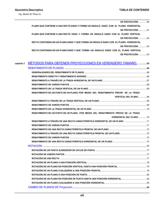 Geometría Descriptiva TABLA DE CONTENIDO
Ing. Alberto M. Pérez G.
vii
DE PROYECCIÓN ..............60
PLANO QUE CONTIENE A UNA RECTA DADA Y FORMA UN ÁNGULO DADO CON EL PLANO HORIZONTAL
DE PROYECCIÓN ..............61
PLANO QUE CONTIENE A UNA RECTA DADA Y FORMA UN ÁNGULO DADO CON EL PLANO VERTICAL
DE PROYECCIÓN ..............62
RECTA CONTENIDA EN UN PLANO DADO Y QUE FORMA UN ÁNGULO DADO CON EL PLANO HORIZONTAL
DE PROYECCIÓN ..............62
RECTA CONTENIDA EN UN PLANO DADO Y QUE FORMA UN ÁNGULO DADO CON EL PLANO VERTICAL
DE PROYECCIÓN ..............63
capítulo 7. MÉTODOS PARA OBTENER PROYECCIONES EN VERDADERO TAMAÑO. ...............65
REBATIMIENTO DE PLANOS. ............................................................................................................................................66
GENERALIDADES DEL REBATIMIENTO DE PLANOS...........................................................................................................66
REBATIMIENTO DIRECTO Y REBATIMIENTO INVERSO.......................................................................................................66
REBATIMIENTO A TRAVÉS DE LA TRAZA HORIZONTAL DE UN PLANO ...........................................................................67
REBATIMIENTO DE VARIOS PUNTOS ....................................................................................................................................68
REBATIMIENTO DE LA TRAZA VERTICAL DE UN PLANO....................................................................................................68
REBATIMIENTO DE UN PUNTO DE UN PLANO, POR MEDIO DEL REBATIMIENTO PREVIO DE LA TRAZA
VERTICAL DEL PLANO ..............68
REBATIMIENTO A TRAVÉS DE LA TRAZA VERTICAL DE UN PLANO.................................................................................69
REBATIMIENTO DE VARIOS PUNTOS ....................................................................................................................................69
REBATIMIENTO DE LA TRAZA HORIZONTAL DE UN PLANO ..............................................................................................70
REBATIMIENTO DE UN PUNTO DE UN PLANO, POR MEDIO DEL REBATIMIENTO PREVIO DE LA TRAZA
HORIZONTAL DEL PLANO ..............70
REBATIMIENTO A TRAVÉS DE UNA RECTA CARACTERÍSTICA HORIZONTAL DE UN PLANO .......................................71
REBATIMIENTO DE VARIOS PUNTOS ....................................................................................................................................71
REBATIMIENTO DE UNA RECTA CARACTERÍSTICA FRONTAL DE UN PLANO.................................................................72
REBATIMIENTO A TRAVÉS DE UNA RECTA CARACTERÍSTICA FRONTAL DE UN PLANO..............................................72
REBATIMIENTO DE VARIOS PUNTOS ....................................................................................................................................73
REBATIMIENTO DE UNA RECTA CARACTERÍSTICA HORIZONTAL DE UN PLANO ..........................................................74
ROTACIÓN. .................................................................................................................................................................................77
ROTACIÓN DE UN PUNTO ALREDEDOR DE UN EJE DE PUNTA.........................................................................................77
ROTACIÓN DE VARIOS PUNTOS.............................................................................................................................................77
ROTACIÓN DE UNA RECTA .....................................................................................................................................................77
ROTACIÓN DE UN PLANO A UNA POSICIÓN VERTICAL......................................................................................................78
ROTACIÓN DE UN PLANO EN POSICIÓN VERTICAL HASTA UNA POSICIÓN FRONTAL..................................................79
ROTACIÓN DE UN PLANO CUALQUIERA A UNA POSICIÓN FRONTAL..............................................................................79
ROTACIÓN DE UN PLANO A UNA POSICIÓN DE PUNTA......................................................................................................80
ROTACIÓN DE UN PLANO EN POSICIÓN DE PUNTA HASTA UNA POSICIÓN HORIZONTAL...........................................82
ROTACIÓN DE UN PLANO CUALQUIERA A UNA POSICIÓN HORIZONTAL........................................................................83
CAMBIO DE PLANOS DE Proyección. .............................................................................................................................85
 