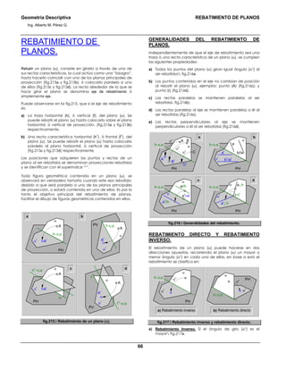 Geometría Descriptiva REBATIMIENTO DE PLANOS
Ing. Alberto M. Pérez G.
66
REBATIMIENTO DE
PLANOS.
Rebatir un plano (α), consiste en girarlo a través de una de
sus rectas características, la cual actúa como una “bisagra”,
hasta hacerlo coincidir con uno de los planos principales de
proyección (fig.215a y fig.215b), ó colocarlo paralelo a uno
de ellos (fig.215c y fig.215d), La recta alrededor de la que se
hace girar el plano se denomina eje de rebatimiento ó
simplemente eje.
Puede observarse en la fig.215, que si el eje de rebatimiento
es:
a) La traza horizontal (h), ó vertical (f), del plano (α). Se
puede rebatir el plano (α) hasta colocarlo sobre el plano
horizontal, ó vertical de proyección, (fig.215a y fig.215b)
respectivamente.
b) Una recta característica horizontal (h
1
), ó frontal (f
1
), del
plano (α). Se puede rebatir el plano (α) hasta colocarlo
paralelo al plano horizontal, ó vertical de proyección
(fig.215c y fig.215d) respectivamente.
Las posiciones que adquieren los puntos y rectas de un
plano al ser rebatidos se denominan proyecciones rebatidas
y se identifican con el superíndice “r”.
Toda figura geométrica contenida en un plano (α), se
observará en verdadero tamaño cuando este sea rebatido;
debido a que será paralela a uno de los planos principales
de proyección, o estará contenida en uno de ellos. Es por lo
tanto el objetivo principal del rebatimiento de planos,
facilitar el dibujo de figuras geométricas contenidas en ellos.
c
α
f=EJEPV
α
r
Ar
A
α
h=EJE
PH
α
r
Ar
A
α
f1
=EJE
f
PV
α
r
Ar
A
αh1
=EJE
h
PH
α
r
Ar
A
d
a b
fig.215. Rebatimiento de un plano (α).
GENERALIDADES DEL REBATIMIENTO DE
PLANOS.
Independientemente de que el eje de rebatimiento sea una
traza ó una recta característica de un plano (α), se cumplen
las siguientes propiedades:
a) Todos los puntos del plano (α) giran igual ángulo (αο
) al
ser rebatidos fig.216a.
b) Los puntos contenidos en el eje no cambian de posición
al rebatir el plano (α), ejemplos: punto (A) (fig.216c); y
punto (Ι) (fig.216d).
c) Las rectas paralelas se mantienen paralelas al ser
rebatidas. fig.216b).
d) Las rectas paralelas al eje se mantienen paralelas a él al
ser rebatidas (fig.216c).
e) Las rectas perpendiculares al eje se mantienen
perpendiculares a él al ser rebatidas (fig.216d).
c d
a b
α
br
//ar
ar
b//a
a
PH
h=EJE
α
r
αο
αο
αο αh=EJE
PH
A
Ar
C
B
Br
Cr
α
h=EJE
PH
α
r
A
h
=A
r
ar
//h
a//h α
ar
⊥h
Ι=Ι
r
a⊥h
PH
h=EJE
α
r
fig.216. Generalidades del rebatimiento.
REBATIMIENTO DIRECTO Y REBATIMIENTO
INVERSO.
El rebatimiento de un plano (α) puede hacerse en dos
direcciones opuestas, recorriendo el plano (α) un mayor o
menor ángulo (αο
) en cada una de ellas, en base a esto el
rebatimiento se clasifica en:
a) Rebatimiento inverso b) Rebatimiento directo
h=EJE
PH
αοαο
α
α
r
α
r
h=EJE
PH
α
fig.217. Rebatimiento inverso y rebatimiento directo.
a) Rebatimiento Inverso. Si el ángulo de giro (αο
) es el
mayor fig.217a.
 