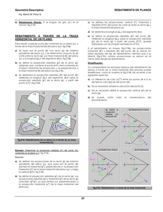 Geometría Descriptiva REBATIMIENTO DE PLANOS
Ing. Alberto M. Pérez G.
67
b) Rebatimiento Directo. Si el ángulo de giro (αο
) es el
menor fig.217b.
REBATIMIENTO A TRAVÉS DE LA TRAZA
HORIZONTAL DE UN PLANO.
Para rebatir cualquier punto (A) contenido en un plano (α), a
través de la traza horizontal (h) del plano (α) fig.218a:
a) Se traza, por él punto (A) una recta (p) de máxima
pendiente del plano (α); y se determinan: el punto (Ι) de
corte entre la recta (p) y la traza horizontal (h) del plano
(α); y la longitud (dA-Ι); del segmento (A-Ι) fig.218b.
b) Se define la proyección rebatida (p
r
) de la recta (p);
sabiendo que: contiene al punto (Ι=Ι
r
); está contenida en
el plano horizontal de proyección; y es perpendicular a
la traza horizontal (h) del plano (α)fig.218c.
c) Se determina la proyección rebatida (A
r
) del punto (A);
midiendo la longitud (dA-Ι) del segmento (A-Ι) sobre la
proyección rebatida (p
r
) de la recta (p), a partir del
punto (Ι=Ι
r
) fig.218d.
a b
α
PH
A
h
c d
α
r
α
h=EJE
PH
A
p
pr
Ar
dΑ−Ι
dA−Ι
Ι=Ι
r
α
PH
A
p
dA−Ι
Ι
h
α
r
α
h=EJE
PH
A
p
pr
dA−Ι
Ι=Ι
r
fig.218. Rebatimiento de un plano (α) a través de su traza
horizontal (h).
Ejemplo: Determinar la proyección rebatida (A
r
) del punto (A),
contenido en el plano (α) fig.219a.
Solución:
a) Se definen las proyecciones de la recta (p) de máxima
pendiente del plano (α), que pasa por el punto (A)
(primero la horizontal (p
h
), perpendicular a la proyección
horizontal (α
h
) de la traza horizontal del plano (α); y luego
la vertical (p
v
)) fig.219b.
b) Se define la proyección rebatida (p
r
) de la recta (p). Las
proyecciones rebatida (p
r
) y horizontal (p
h
) de la recta (p)
coinciden (p
h
=p
r
); ya que ambas son perpendiculares a
la proyección horizontal (α
h
) de la traza horizontal del
plano (α).
c) Se definen las proyecciones: vertical (Ι
v
); horizontal y
rebatida (Ι
h
=Ι
r
) del punto de corte (Ι) entre la recta (p) y
la traza horizontal del plano (α).
d) Se determina la longitud (dA-Ι) del segmento (A-Ι).
e) Se define la proyección rebatida (A
r
) del punto (A);
midiendo la longitud (dA-Ι) sobre la proyección rebatida
(p
r
) de la recta (p) a partir del punto (Ι
h
=Ι
r
), (puede
trasladarse con el compás centrado en (Ι
h
=Ι
r
)).
Si el rebatimiento es inverso (fig.219b), las proyecciones
horizontal (A
h
) y rebatida (A
r
) del punto (A) se ubican en
lados opuestos del eje de rebatimiento; mientras que si es
directo (fig.219c), ambas proyecciones se ubican en el
mismo lado del eje de rebatimiento.
Simplificación:
Ya comprendidos los principios teóricos del rebatimiento de
planos a través de su traza horizontal. Este proceso puede
simplificarse, como lo muestra la fig.219d, de acuerdo a los
siguientes aspectos:
a) La diferencia de cota (∆Z
A-Ι
) entre los puntos (A e Ι) es
siempre la cota (ZA) de del punto (A).
b) No es necesario señalar la ubicación del punto (Ι).
c) No es necesario definir la proyección vertical (p
v
) de la
recta (p).
d) Se puede omitir toda la nomenclatura del
procedimiento.
b) Rebatimiento Inverso.
αv
α
h
=EJE
Av
Ar
Ah
αv
α
h
=EJE
∆Z
A-I
∆Z
A-I
Ι
v
Av
Ar
Ah
pv
ph
= pr
dA-I Ι
h
=Ιr
α
v
Ah
α
v
α
h
=EJE
∆Z
A-I
∆Z
A-I
Ι
v
Av
Ar
Ah
pv
ph
= pr
dA-I
dA-I
Ι
h
=Ιr
a) Definir la
proyección
rebatida (A
r
)
del punto (A).
d) Simplificación.c) Rebatimiento directo.
fig.219. Rebatimiento a través de la traza horizontal.
 
