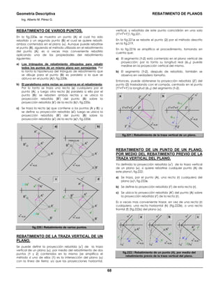 Geometría Descriptiva REBATIMIENTO DE PLANOS
Ing. Alberto M. Pérez G.
68
REBATIMIENTO DE VARIOS PUNTOS.
En la fig.220a, se muestra un punto (A) el cual ha sido
rebatido y un segundo punto (B) el cual se quiere rebatir,
ambos contenidos en el plano (α). Aunque puede rebatirse
el punto (B), siguiendo el método utilizado en el rebatimiento
del punto (A), es a veces mas conveniente rebatirlo
aplicando una de las propiedades del rebatimiento
siguientes:
a) Los triángulos de rebatimiento dibujados para rebatir
todos los puntos de un mismo plano son semejantes. Por
lo tanto la hipotenusa del triángulo de rebatimiento que
se dibuje para el punto (B) es paralela a la que se
obtuvo en el punto (A) fig.220b.
b) El paralelismo entre rectas se conserva en el rebatimiento.
Por lo tanto se traza una recta (a) cualquiera por el
punto (A), y luego otra recta (b) paralela a ella por el
punto (B); se rebaten ambas rectas y se ubica la
proyección rebatida (B
r
) del punto (B) sobre la
proyección rebatida (b
r
) de la recta (b) fig.220c.
c) Se traza la recta (a) que contiene a los puntos (A y B); y
se define su proyección rebatida (a
r
); luego se ubica la
proyección rebatida (B
r
) del punto (B) sobre la
proyección rebatida (a
r
) de la recta (a) fig.220d.
a) b)α
v
Bh
Ar
α
h
=EJE
Av
Ah
α
v
PARALELAS
α
h
=EJE
Bh
Br
Ar
Av
Ah
c dα
v
Bh
Ar
α
h
=EJE
Av
ar
ah
bh
//ah
ar
ah
br
//ar
Ah
Br
α
v
α
h
=EJE
Bh
Br
Ar
Av
Ah
fig.220. Rebatimiento de varios puntos.
REBATIMIENTO DE LA TRAZA VERTICAL DE UN
PLANO.
Se puede definir la proyección rebatida (α
r
) de la traza
vertical de un plano (α), por medio del rebatimiento de dos
puntos (1 y 2) contenidos en la misma (se simplifica el
método si uno de ellos (1) es la intersección del plano (α)
con la línea de tierra; ya que las proyecciones horizontal,
vertical, y rebatida de este punto coincidirán en una sola
(1
v
=1
h
=1
r
) fig.221.
En la fig.221a se rebate el punto (2) por el método descrito
en la fig.219.
En la fig.221b se simplifica el procedimiento, tomando en
cuenta que:
a) El segmento (1-2) está contenido en el plano vertical de
proyección; por lo tanto su longitud real (d1-2) puede
medirse en la proyección vertical del mismo.
b) El segmento (1-2), después de rebatido, también se
observa en verdadero tamaño.
Entonces, puede obtenerse la proyección rebatida (2
r
) del
punto (2) trasladando con el compás, centrado en el punto
(1
v
=1
h
=1
r
) la longitud (d1-2) del segmento (1-2).
a
α
h
=EJE
α
v
1v
=1h
=1r
2r2r
2v
2h
α
r
α
h
=EJE
α
v
1v
=1h
=1r
d1-2
d1-2
2v
2h
α
r
b
fig.221. Rebatimiento de la traza vertical de un plano.
REBATIMIENTO DE UN PUNTO DE UN PLANO,
POR MEDIO DEL REBATIMIENTO PREVIO DE LA
TRAZA VERTICAL DEL PLANO.
Ya definida la proyección rebatida (α
r
) de la traza vertical
de un plano (α), si quiere rebatirse cualquier punto (A) de
este plano fig.222:
a) Se traza, por el punto (A), una recta (r) cualquiera del
plano (α) fig.222a.
b) Se define la proyección rebatida (r
r
) de esta recta (r).
c) Se ubica la proyección rebatida (A
r
) del punto (A) sobre
la proyección rebatida (r
r
) de la recta (r).
Es a veces mas conveniente trazar, en vez de una recta (r)
cualquiera, una recta horizontal (h) (fig.222b), o una recta
frontal (f) (fig.222c) del plano (α).
a
α
h
=EJE
rr
rh
α
v
Ar
Ah
α
r
α
v
α
h
=EJE
fr
//αr
fh
Ar
Ah
α
r
α
v
α
h
=EJE
hr
hh
Ar
Ah
α
r
b c
fig.222. Rebatimiento de un punto (A), por medio del
rebatimiento previo de la traza vertical del plano.
 