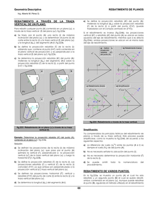 Geometría Descriptiva REBATIMIENTO DE PLANOS
Ing. Alberto M. Pérez G.
69
REBATIMIENTO A TRAVÉS DE LA TRAZA
VERTICAL DE UN PLANO.
Para rebatir cualquier punto (A) contenido en un plano (α), a
través de la traza vertical (f) del plano (α) fig.223a:
a) Se traza, por él punto (A) una recta (i) de máxima
inclinación del plano (α); y se determinan: el punto (Ι) de
corte entre la recta (i) y la traza vertical (f) del plano (α);
y la longitud (dA-Ι); del segmento (A-Ι) fig.223b.
b) Se define la proyección rebatida (i
r
) de la recta (i);
sabiendo que: contiene al punto (Ι=Ι
r
); está contenida en
el plano vertical de proyección; y es perpendicular a la
traza vertical (f) del plano (α) fig.223c.
c) Se determina la proyección rebatida (A
r
) del punto (A);
midiendo la longitud (dA-Ι) del segmento (A-Ι) sobre la
proyección rebatida (i
r
) de la recta (i), a partir del punto
(Ι=Ι
r
)  fig.223d.
a b
α
PV
A
f
c d
α
r
α
f=EJE
PV
A
i
ir
Ar
dΑ−Ι
dA−Ι
Ι=Ι
r
α
PV
A
i
dA−Ι
Ι
f
α
r
α
f=EJE
PV
A
i
ir
dA−Ι
Ι=Ι
r
fig.223. Rebatimiento de un plano (α) a través de su traza
vertical (f).
Ejemplo: Determinar la proyección rebatida (A
r
) del punto (A),
contenido en el plano (α) fig.224a.
Solución:
a) Se definen las proyecciones de la recta (i) de máxima
inclinación del plano (α), que pasa por el punto (A)
(primero la vertical (i
v
), perpendicular a la proyección
vertical (α
v
) de la traza vertical del plano (α); y luego la
horizontal (i
h
)) fig.224b.
b) Se define la proyección rebatida (i
r
) de la recta (i). Las
proyecciones rebatida (i
r
) y vertical (i
v
) de la recta (i)
coinciden (i
r
=i
v
); ya que ambas son perpendiculares a la
proyección vertical (α
v
) traza vertical del plano (α).
c) Se definen las proyecciones: horizontal (Ι
h
); vertical y
rebatida (Ι
v
=Ι
r
) del punto de corte (Ι) entre la recta (i) y la
traza vertical del plano (α).
d) Se determina la longitud (dA-Ι) del segmento (A-Ι).
e) Se define la proyección rebatida (A
r
) del punto (A);
midiendo la longitud (dA-Ι) sobre la proyección rebatida
(i
r
) de la recta (i) a partir del punto (Ι
v
=Ι
r
), (puede
trasladarse con el compás centrado en (Ι
v
=Ι
r
)).
Si el rebatimiento es inverso (fig.224b), las proyecciones
vertical (A
v
) y rebatida (A
r
) del punto (A) se ubican en lados
opuestos del eje de rebatimiento; mientras que si es directo
(fig.224c), ambas proyecciones se ubican en el mismo lado
del eje de rebatimiento.
b) Rebatimiento Inverso
α
h
α
v
=EJE
Ah
Ar
Av
α
h
α
v
=EJE
∆Y
A-I
∆Y
A-I Ι
h
Ah
Ar Av
ih
iv
= ir
dA-I
Ι
v
=Ιr
a) Definir la
proyección
rebatida (A
r
)
del punto (A)
d) Simplificaciónc) Rebatimiento directo
α
v
α
h
Av
α
h
α
v
=EJE
∆Y
A-I
∆Y
A-I Ι
h
Ah
Ar
Av
ih
iv
= ir
dA-I
dA-I
Ι
v
=Ιr
fig.224. Rebatimiento a través de la traza vertical.
Simplificación:
Ya comprendidos los principios teóricos del rebatimiento de
planos a través de su traza vertical. Este proceso puede
simplificarse, como lo muestra la fig.224d, de acuerdo a los
siguientes aspectos:
a) La diferencia de vuelo (∆y
A-Ι
) entre los puntos (A e Ι) es
siempre el vuelo (YA) de del punto (A).
b) No es necesario señalar la ubicación del punto (Ι).
c) No es necesario determinar la proyección horizontal (i
h
)
de la recta (i).
d) Se puede omitir toda la nomenclatura del
procedimiento.
REBATIMIENTO DE VARIOS PUNTOS.
En la fig.225a, se muestra un punto (A) el cual ha sido
rebatido y un segundo punto (B) el cual se quiere rebatir,
ambos contenidos en el plano (α). Aunque puede rebatirse
el punto (B), siguiendo el método utilizado en el rebatimiento
 
