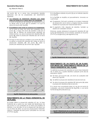Geometría Descriptiva REBATIMIENTO DE PLANOS
Ing. Alberto M. Pérez G.
70
del punto (A), es a veces mas conveniente rebatirlo
aplicando una de las propiedades del rebatimiento
siguientes:
a) Los triángulos de rebatimiento dibujados para rebatir
todos los puntos de un mismo plano son semejantes. Por
lo tanto la hipotenusa del triángulo de rebatimiento que
se dibuje para el punto (B) es paralela a la que se
obtuvo en punto (A) fig.225b.
b) El paralelismo entre rectas se conserva en el rebatimiento.
Por lo tanto se traza una recta (a) cualquiera por el
punto (A), y luego otra recta (b) paralela a ella por el
punto (B); se definen las proyecciones rebatidas de
ambas rectas; y se ubica la proyección rebatida (B
r
) del
punto (B) sobre la proyección rebatida (b
r
) de la recta
(b) fig.225c.
c) Se traza la recta (a) que contiene a los puntos (A y B); y
se define su proyección rebatida (a
r
); luego se ubica la
proyección rebatida (B
r
) del punto (B) sobre la
proyección rebatida (a
r
) de la recta (a) fig.225d.
a) b)α
h
Bv
Ar
α
v
=EJE
Ah
Av
α
h
PARALELAS
α
v
=EJE
Bv
Br
Ar
Ah
Av
c dα
h
Bv
Ar
α
v
=EJE
Ah
ar
av
bv
//av
ar
av
br
//ar
Av
Br
α
h
α
v
=EJE
Bv
Br
Ar
Ah
Av
fig.225. Rebatimiento de varios puntos.
REBATIMIENTO DE LA TRAZA HORIZONTAL DE
UN PLANO.
Se puede definir la proyección rebatida (α
r
) de la traza
horizontal de un plano (α), por medio del rebatimiento de
dos puntos (1 y 2) contenidos en la misma (se simplifica el
método si uno de ellos (1) es la intersección del plano (α)
con la línea de tierra; ya que las proyecciones horizontal,
vertical, y rebatida de este punto coincidirán en una sola
(1
v
=1
h
=1
r
) fig.226.
En la fig.226a se rebate el punto (2) por el método descrito
en la fig.224.
En la fig.226b se simplifica el procedimiento, tomando en
cuenta que:
a) El segmento (1-2) está contenido en el plano horizontal
de proyección; por lo tanto su longitud real (d1-2) puede
medirse en la proyección horizontal del mismo.
b) El segmento (1-2), después de rebatido, también se
observa en verdadero tamaño.
Entonces, puede obtenerse la proyección rebatida (2
r
) del
punto (2) trasladando con el compás, centrado en el punto
(1
v
=1
h
=1
r
) la longitud (d1-2) del segmento (1-2).
a
α
v
=EJE
α
h
1v
=1h
=1r
2r
2r
2h
2v
α
r
α
v
=EJE
α
h
1v
=1h
=1r
d1-2
d1-2
2h
2v
α
r
b
fig.226. Rebatimiento de la traza horizontal de un plano.
REBATIMIENTO DE UN PUNTO DE UN PLANO,
POR MEDIO DEL REBATIMIENTO PREVIO DE LA
TRAZA HORIZONTAL DEL PLANO.
Ya definida la proyección rebatida (α
r
) de la traza horizontal
de un plano (α), si quiere rebatirse cualquier punto (A) de
este plano fig.227:
a) Se traza, por el punto (A), una recta (r) cualquiera del
plano (α) fig.227a.
b) Se define la proyección rebatida (r
r
) de esta recta (r).
c) Se ubica la proyección rebatida (A
r
) del punto (A) sobre
la proyección rebatida (r
r
)de la recta (r).
Es a veces mas conveniente trazar, en vez de una recta (r)
cualquiera, una recta horizontal (h) (fig.227b), o una recta
frontal (f) (fig.227c) del plano (α).
a
α
v
=EJE
rr
rv
α
h
Ar
Av
α
r
α
h
α
v
=EJE
hr
//αr
hv
Ar
Av
α
r
α
h
α
h
=EJEfr
fv
Ar
Av
α
r
b c
fig.227. Rebatimiento de un punto (A) por medio del
rebatimiento previo de la traza horizontal del plano.
 