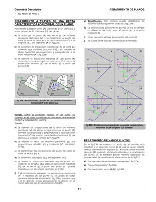 Geometría Descriptiva REBATIMIENTO DE PLANOS
Ing. Alberto M. Pérez G.
71
REBATIMIENTO A TRAVÉS DE UNA RECTA
CARACTERÍSTICA HORIZONTAL DE UN PLANO.
Para rebatir cualquier punto (A) contenido en un plano (α) a
través de una recta horizontal (h
1
) del plano:
a) Se traza por el punto (A) una recta (p) de máxima
pendiente del plano (α); y se determinan: el punto de
corte (Ι) entre la recta (p) y la recta horizontal (h
1
); y la
longitud (dA-Ι) del segmento (A-Ι) fig.228a.
b) Se determina la proyección rebatida (p
r
) de la recta (p);
sabiendo que contiene al punto (Ι=Ι
r
), y es: paralela al
plano horizontal de proyección; y perpendicular a la
recta horizontal (h
1
) fig.228b.
c) Se obtiene la proyección rebatida (A
r
) del punto (A)
midiendo la longitud (dA-Ι) del segmento (A-Ι) sobre la
proyección rebatida (p
r
) de la recta (p), a partir del
punto (Ι=Ι
r
).
h
PH
h
PH
a b
α
A
p
dA−Ι
Ι
α
r
α
h1
=EJE h1
=EJE
A
p
pr
Ar
dΑ−Ι
dA−Ι
Ι=Ι
r
fig.228. Rebatimiento a través de una recta característica
horizontal (h
1
) del plano (α).
Ejemplo. Definir la proyección rebatida (A
r
) del punto (A),
contenido en el plano (α), definido por sus rectas características
frontal (f) y horizontal (h) fig.229a:
Solución:
a) Se definen las proyecciones de la recta de máxima
pendiente (p) del plano (α) que pasa por el punto (A)
(primero la horizontal (p
h
), perpendicular a la proyección
horizontal (h
h
) de la recta característica horizontal (h) del
plano (α), y luego la vertical (p
v
) fig.229b.
b) Se rebate la recta de máxima pendiente (p) (sus
proyecciones rebatida (p
r
) y horizontal (p
h
) coinciden
(p
h
=p
r
).
c) Se determinan las proyecciones del punto de corte (Ι)
entre las rectas (p y h).
d) Se determina la longitud (dA-Ι) del segmento (A-Ι).
e) Se define la proyección rebatida (A
r
) del punto (A),
midiendo la longitud (dA-Ι) sobre la proyección rebatida
(p
r
) de la recta (p) a partir del punto (Ι), (puede
trasladarse con el compás centrado en (Ι
h
=Ι
r
)).
f) Si el rebatimiento es inverso, las proyecciones horizontal
(A
h
) y rebatida (A
r
) del punto (A) se ubican en lados
opuestos del eje de rebatimiento (fig.229b); mientras que
si el es directo, ambas proyecciones se ubican en el
mismo lado del eje de rebatimiento fig.229c.
g) Simplificación. Este proceso puede simplificarse de
acuerdo con los siguientes aspectos fig.229d:
h) La diferencia de cota entre los puntos (A e Ι), es siempre
la diferencia de cota entre el punto (A) y la recta
horizontal (h).
i) No es necesario señalar la ubicación del punto (Ι).
j) Se puede omitir toda la nomenclatura intermedia.
a b
fh
hv
fv
Ah
c d
∆Z
A-Ι
fh
hv
fv
hh
=EJE
dA-Ι
∆Z
A-Ι
Ι
v
Ι
h
=Ιr
Ar
Ah
ph
= pr
pv
Av
fh
hv
fv
hh
=EJE
Ar
Ah
Av
∆Z
A-Ι
fh
hv
fv
hh
=EJE
dA-Ι
dA-Ι
∆Z
A-Ι
Ι
v
Ι
h
=Ιr
Ar
Ah
ph
= pr
pv
Av
fig.229. Rebatimiento alrededor de una recta característica
horizontal (h) de un plano (α) ejemplo.
REBATIMIENTO DE VARIOS PUNTOS.
En la fig.230a se muestra un punto (A) el cual ha sido
rebatido y un segundo punto (B) el cual se quiere rebatir,
ambos contenidos en el plano (α). Aunque puede rebatirse
el punto (B), siguiendo el método utilizado en el rebatimiento
del punto (A), es también posible rebatirlo aplicando las
propiedades del rebatimiento ya expuestas en la fig.225:
a) Por triángulos de rebatimiento semejantes fig.230b.
b) Por rectas paralelas fig.230c.
c) Por medio de la recta (A-B) fig.230d.
 
