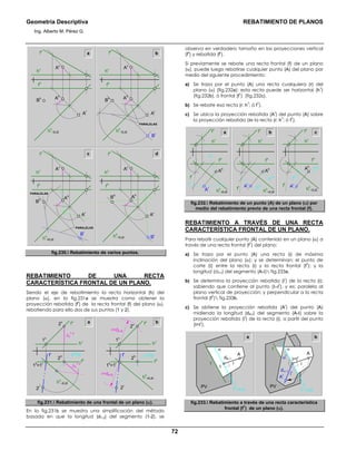 Geometría Descriptiva REBATIMIENTO DE PLANOS
Ing. Alberto M. Pérez G.
72
a b
c d
PARALELAS
hh
=EJE
Bh
Br
Ar
hv
fh
fv
Av
Ah
hh
=EJE
Bh
Ar
hv
fh
fv
Av
Ah
hh
=EJE
Bh
Br
Ar
hv
fh
fv
Av
PARALELAS
PARALELAS
hh
=EJE
Bh
Br
Ar
hv
fh
fv
Av
Ah Ah
fig.230. Rebatimiento de varios puntos.
REBATIMIENTO DE UNA RECTA
CARACTERÍSTICA FRONTAL DE UN PLANO.
Siendo el eje de rebatimiento la recta horizontal (h) del
plano (α), en la fig.231a se muestra como obtener la
proyección rebatida (f
r
) de la recta frontal (f) del plano (α),
rebatiendo para ello dos de sus puntos (1 y 2).
afv
hv1v
2v
fh
hh
=EJE
ph
=pr
fr
2r
1h
=1r
∆z
1-2
∆z
1-2
2h
fv
hv1v
2v
fh
hh
=EJE
ph
=pr
fr
2r
1h
=1r
2h
r=dA-B
r=dA-B
b
fig.231. Rebatimiento de una frontal de un plano (α).
En la fig.231b se muestra una simplificación del método
basada en que la longitud (d1-2) del segmento (1-2), se
observa en verdadero tamaño en las proyecciones vertical
(f
v
) y rebatida (f
r
).
Si previamente se rebate una recta frontal (f) de un plano
(α), puede luego rebatirse cualquier punto (A) del plano por
medio del siguiente procedimiento:
a) Se traza por el punto (A) una recta cualquiera (r) del
plano (α) (fig.232a); esta recta puede ser horizontal (h
1
)
(fig.232b), ó frontal (f
1
) (fig.232c).
b) Se rebate esa recta (r; h
1
; ó f
1
).
c) Se ubica la proyección rebatida (A
r
) del punto (A) sobre
la proyección rebatida de la recta (r; h
1
; ó f
1
).
a
hh
=EJE
rr
rh
Ar
Ah
hh
=EJE
h1r
h1h
Ar
hh
=EJE
Ah
f1r
f1h
Ar
Ah
fv
fv
fv
hv
hv
hv
fh
fh
fh
b c
fr
fr
fr
fig.232. Rebatimiento de un punto (A) de un plano (α) por
medio del rebatimiento previo de una recta frontal (f).
REBATIMIENTO A TRAVÉS DE UNA RECTA
CARACTERÍSTICA FRONTAL DE UN PLANO.
Para rebatir cualquier punto (A) contenido en un plano (α) a
través de una recta frontal (f
1
) del plano:
a) Se traza por el punto (A) una recta (i) de máxima
inclinación del plano (α); y se determinan: el punto de
corte (Ι) entre la recta (i) y la recta frontal (f
1
); y la
longitud (dA-Ι) del segmento (A-Ι) fig.233a.
b) Se determina la proyección rebatida (i
r
) de la recta (i);
sabiendo que contiene al punto (Ι=Ι
r
), y es: paralela al
plano vertical de proyección; y perpendicular a la recta
frontal (f
1
) fig.233b.
c) Se obtiene la proyección rebatida (A
r
) del punto (A)
midiendo la longitud (dA-Ι) del segmento (A-Ι) sobre la
proyección rebatida (i
r
) de la recta (i), a partir del punto
(Ι=Ι
r
).
PVPV
a b
α
A
i
dA−Ι
Ι
α
r
α
f1
=EJE
f
f
f1
=EJE
A
i
ir
Ar
dΑ−Ι
Ι=Ι
r
fig.233. Rebatimiento a través de una recta característica
frontal (f
1
) de un plano (α).
 