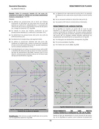 Geometría Descriptiva REBATIMIENTO DE PLANOS
Ing. Alberto M. Pérez G.
73
Ejemplo. Definir la proyección rebatida (A
r
) del punto (A),
contenido en el plano (α), definido por sus rectas características
frontal (f) y horizontal (h) fig.234a:
Solución:
a) Se definen las proyecciones de la recta de máxima
inclinación (i) del plano (α) que pasa por el punto (A)
(primero la vertical (i
v
), perpendicular a la proyección
vertical (f
v
) de la recta característica frontal (f) del plano
(α), y luego la horizontal (i
h
) fig.234b.
b) Se rebate la recta de máxima inclinación (i) (sus
proyecciones rebatida (i
r
) y vertical (i
v
) coinciden (i
v
=i
r
).
c) Se determinan las proyecciones del punto de corte (Ι)
entre las rectas (i y f).
d) Se determina la longitud (dA-Ι) del segmento (A-Ι).
e) Se define la proyección rebatida (A
r
) del punto (A),
midiendo la longitud (dA-Ι) sobre la proyección rebatida
(i
r
) de la recta (i) a partir del punto (Ι), (puede trasladarse
con el compás centrado en (Ι
v
=Ι
r
)).
f) Si el rebatimiento es inverso, las proyecciones vertical (A
v
)
y rebatida (A
r
) del punto (A) se ubican en lados opuestos
del eje de rebatimiento (fig.234b); mientras que si el es
directo, ambas proyecciones se ubican en el mismo lado
del eje de rebatimiento fig.234c.
a b
hv
fv
fh
hh
Av
c d
∆Y
A-Ι
hv
fh
hh
fv
=EJE
dA-Ι
∆Y
A-Ι
Ι
h
Ι
v
=Ιr
Ar Av
iv
= ir
ih
Ah
hv
fh
hh
fh
=EJE
Ar
Av
Ah
∆Y
A-Ι
fh
fh
hh
fv
=EJE
dA-Ι
dA-Ι
∆Y
A-Ι
Ι
h
Ι
v
=Ιr
Ar
Av
iv
= ir
ih
Ah
fig.234. Rebatimiento alrededor de una recta característica
frontal (f) de un plano (α) ejemplo.
Simplificación. Este proceso puede simplificarse de acuerdo
con los siguientes aspectos fig.234d:
a) La diferencia de vuelo entre los puntos (A e Ι), es siempre
la diferencia de vuelo entre el punto (A) y la recta frontal
(f).
b) No es necesario señalar la ubicación del punto (Ι).
c) Se puede omitir toda la nomenclatura intermedia.
REBATIMIENTO DE VARIOS PUNTOS.
En la fig.235a se muestra un punto (A) el cual ha sido
rebatido y un segundo punto (B) el cual se quiere rebatir,
ambos contenidos en el plano (α). Aunque puede rebatirse
el punto (B), siguiendo el método utilizado en el rebatimiento
del punto (A), es también posible rebatirlo aplicando las
propiedades del rebatimiento ya expuestas en la fig.225:
a) Por triángulos de rebatimiento semejantes fig.235b.
b) Por rectas paralelas fig.235c.
c) Por medio de la recta (A-B) fig.235d.
a b
c d
PARALELAS
fv
=EJE
Bv
Br
Ar
fh
hv
hh
Ah
Av
fv
=EJE
Bv
Ar
fh
hv
hh
Ah
Av
fv
=EJE
Bv
Br
Ar
fh
hv
hh
Ah
PARALELAS
PARALELAS
fv
=EJE
Bv
Br
Ar
fh
hv
hh
Ah
Av
Av
fig.235. Rebatimiento de varios puntos.
REBATIMIENTO DE UNA RECTA
CARACTERÍSTICA HORIZONTAL DE UN PLANO.
Siendo el eje de rebatimiento la recta frontal (f) del plano
(α), en la fig.236a se muestra como obtener la proyección
 