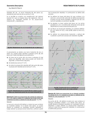 Geometría Descriptiva REBATIMIENTO DE PLANOS
Ing. Alberto M. Pérez G.
74
rebatida (h
r
) de la recta horizontal (h) del plano (α),
rebatiendo para ello dos de sus puntos (1 y 2).
En la fig.236b se muestra una simplificación del método
basada en que la longitud (d1-2) del segmento (1-2), se
observa en verdadero tamaño en las proyecciones
horizontal (h
h
) y rebatida (h
r
).
a hh
fh
1h
2h
hv
fv
=EJE
iv
=ir
hr
2r
1v
=1r ∆Y
1-2
∆Y
1-2
2v
hh
fh
1h
2h
hv
fv
=EJE
iv
=ir
hr
2r
1v
=1r 2v
r=d1-2
r=d1-2
b
fig.236. Rebatimiento de una horizontal (h) de un plano (α).
Si previamente se rebate una recta horizontal (h) de un
plano (α), puede luego rebatirse cualquier punto (A) del
plano por medio del siguiente procedimiento:
a) Se traza por el punto (A) una recta cualquiera (r) del
plano (α) (fig.237a); esta recta puede ser frontal (f
1
)
(fig.237b), ú horizontal (h
1
) (fig.237c).
b) Se rebate esa recta (r; f
1
; ó h
1
).
c) Se ubica la proyección rebatida (A
r
) del punto (A) sobre
la proyección rebatida de la recta (r; f
1
; ó h
1
).
a
fv
=EJE
rr
rv
Ar
Av
fv
=EJE
f1r
f1v
Ar fv
=EJE
Av
h1r
h1v
Ar
Av
hh
hh
hh
fh
fh
fh
hv
hv
hv
b c
hr
hr
hr
fig.237. Rebatimiento de un punto (A) de un plano (α) por
medio del rebatimiento previo de una recta horizontal (h).
Ejercicio 01. Definir las proyecciones del cuadrado de vértices (A,
B, C, y D), dado su vértice (C) y sabiendo que el lado (A-B), esta
contenido en la recta (r); estando (A) mas alto que (B) fig.238a.
Solución:
La recta (r) y el punto (C) definen un plano (α) que contiene
al cuadrado pedido. Si se rebate este plano, se puede
dibujar el cuadrado en verdadero tamaño (rebatido) y
luego obtener sus proyecciones horizontal y vertical a partir
de la proyección rebatida. A continuación se define este
proceso:
a) Se definen las trazas del plano (α) que contiene a la
recta (r) y al punto (C); para ello se define previamente
el plano (α) por rectas paralelas, trazando por (C) una
recta (r
1
) paralela a la recta (r) fig.238b.
b) Se rebaten: la traza vertical del plano (α), las rectas
paralelas (r) y (r
1
), y el vértice (C); tomando como eje de
rebatimiento la traza horizontal del plano (α).
c) Se dibuja, en proyección rebatida, el cuadrado (A
r
-B
r
-C
r
-
D
r
) con vértice en (C
r
) y lado (A
r
-B
r
) sobre la recta (r
r
)
fig.238c.
d) Se definen las proyecciones horizontal y vertical del
cuadrado a partir de la proyección rebatida fig.238d.
Cr
A
r
Dh
C
h
D
r
a b
c d
α
h
=EJE
C
hrh
rv
Ch
Cv
rh
r
1h
//r
h
r
1r
//r
r
rr
r
1v
//r
v
α
r
α
v
rv
C
r
C
v
α
h
=EJE
C
h
rh
r
1h
//r
h
r
1r
//r
r
rr
r
1v
//r
v
α
r
α
v
rv
B
r
C
v
D
r
α
h
=EJE
rh
r
1h
//r
h
r
1r
//r
r
rr
r
1v
//r
v
α
r
α
v
rv
Ah
B
h
C
v
A
v
D
v
B
v
A
r
B
r
Cr
fig.238. Construcción de un cuadrado por
rebatimiento previo de la traza vertical.
Ejercicio 02. Definir las proyecciones de un triángulo equilátero
de vértices (A, B, y C), contenido en el plano (α) definido por los
vértices (A, y B) y el punto (X) fig.239a.
Solución:
los puntos (A, B, y X) definen el plano (α), que contiene al
triángulo equilátero pedido; si se rebate este plano, se
puede dibujar el triángulo equilátero en verdadero tamaño
(rebatido) y luego obtener sus proyecciones horizontal y
vertical a partir de la proyección rebatida. A continuación
se define este proceso:
 