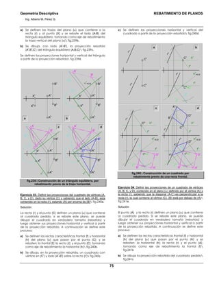 Geometría Descriptiva REBATIMIENTO DE PLANOS
Ing. Alberto M. Pérez G.
75
a) Se definen las trazas del plano (α) que contiene a la
recta (r) y al punto (X) y se rebate el lado (A-B) del
triángulo equilátero; tomando como eje de rebatimiento
la traza vertical del plano (α) fig.239b.
b) Se dibuja, con lado (A
r
-B
r
), la proyección rebatida
(A
r
;B
r
;C
r
) del triángulo equilátero (A;B;C) fig.239c.
Se definen las proyecciones horizontal y vertical del triángulo
a partir de la proyección rebatida fig.239d.
c
a b
Bh
Ah
Bv
Av
Xh
Xv
Bv
α
r
α
v
=EJE
α
h
Ar
Br
Bh
Ah
Av
Xh
Xv
Bv
Ar
α
r
α
h
Cr
Br
Bh
Ah
Av
Xh
Xv
d
Bv
Ar
α
r
α
h
Cr
Br
Bh
Ah
Ch
Cv Av
fig.239. Construcción de un triángulo equilátero, por
rebatimiento previo de la traza horizontal.
Ejercicio 03. Definir las proyecciones del cuadrado de vértices (A,
B, C, y D), dado su vértice (C) y sabiendo que el lado (A-B), esta
contenido en la recta (r), estando (A) por encima de (B) fig.240a.
Solución:
La recta (r) y el punto (C) definen un plano (α) que contiene
al cuadrado pedido, si se rebate este plano, se puede
dibujar el cuadrado en verdadero tamaño (rebatido) y
luego obtener sus proyecciones horizontal y vertical a partir
de la proyección rebatida. A continuación se define este
proceso:
a) Se definen las rectas características frontal (f) y horizontal
(h) del plano (α) que pasan por el punto (C); y se
rebaten: la frontal (f); la recta (r); y el punto (C), tomando
como eje de rebatimiento la horizontal (h) fig.240b.
b) Se dibuja, en la proyección rebatida, un cuadrado con
vértice en (C
r
) y lado (A
r
-B
r
) sobre la recta (r
r
) fig.240c.
c) Se definen las proyecciones horizontal y vertical del
cuadrado a partir de la proyección rebatida fig.240d.
a b
rh
rv
Cv
Ch
Ch
=Cr
Cv
fv
hv
hh
=EJE
fh
rh
rr
rv
fr
c d
Ch
=Cr
Cv
fv
hv
hh
=EJE
fh
Br
Ar
Dr
rh
rr
rv
Ch
=Cr
Dv
Bv
Av
Cv
fv
hv
hh
=EJE
fh
Br
Ar
Dr
Bh
Dh
Ah
rh
rr
rv
frfr
fig.240. Construcción de un cuadrado por
rebatimiento previo de una recta frontal.
Ejercicio 04. Definir las proyecciones de un cuadrado de vértices
(A, B, C, y D), contenido en el plano (α) definido por el vértice (A) y
la recta (r), sabiendo que la diagonal (A-C) es perpendicular a la
recta (r), la cual contiene al vértice (C). (B) está por debajo de (A)
fig.241a.
Solución
El punto (A) y la recta (r) definen un plano (α) que contiene
al cuadrado pedido. Si se rebate este plano, se puede
dibujar el cuadrado en verdadero tamaño (rebatido) y
luego obtener sus proyecciones horizontal y vertical a partir
de la proyección rebatida. A continuación se define este
proceso:
a) Se definen las rectas características frontal (f) y horizontal
(h) del plano (α) que pasan por el punto (A); y se
rebaten: la horizontal (h); la recta (r) y el punto (A);
tomando como eje de rebatimiento la frontal (f)
fig.241b
b) Se dibuja la proyección rebatida del cuadrado pedido
fig.241c
 