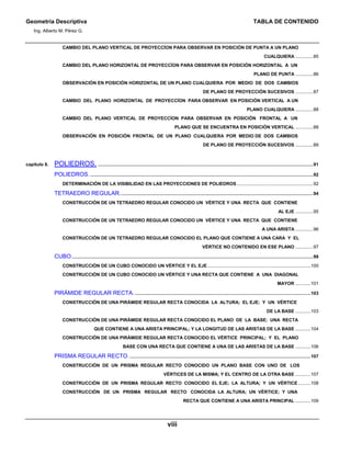 Geometría Descriptiva TABLA DE CONTENIDO
Ing. Alberto M. Pérez G.
viii
CAMBIO DEL PLANO VERTICAL DE PROYECCÍON PARA OBSERVAR EN POSICIÓN DE PUNTA A UN PLANO
CUALQUIERA ..............85
CAMBIO DEL PLANO HORIZONTAL DE PROYECCÍON PARA OBSERVAR EN POSICIÓN HORIZONTAL A UN
PLANO DE PUNTA ..............86
OBSERVACIÓN EN POSICIÓN HORIZONTAL DE UN PLANO CUALQUIERA POR MEDIO DE DOS CAMBIOS
DE PLANO DE PROYECCIÓN SUCESIVOS ..............87
CAMBIO DEL PLANO HORIZONTAL DE PROYECCÍON PARA OBSERVAR EN POSICIÓN VERTICAL A UN
PLANO CUALQUIERA ..............88
CAMBIO DEL PLANO VERTICAL DE PROYECCÍON PARA OBSERVAR EN POSICIÓN FRONTAL A UN
PLANO QUE SE ENCUENTRA EN POSICIÓN VERTICAL ..............88
OBSERVACIÓN EN POSICIÓN FRONTAL DE UN PLANO CUALQUIERA POR MEDIO DE DOS CAMBIOS
DE PLANO DE PROYECCIÓN SUCESIVOS ..............89
capítulo 8. POLIEDROS. .........................................................................................................................................................................91
POLIEDROS. ...............................................................................................................................................................................92
DETERMINACIÓN DE LA VISIBILIDAD EN LAS PROYECCIONES DE POLIEDROS ............................................................92
TETRAEDRO REGULAR........................................................................................................................................................94
CONSTRUCCIÓN DE UN TETRAEDRO REGULAR CONOCIDO UN VÉRTICE Y UNA RECTA QUE CONTIENE
AL EJE ..............95
CONSTRUCCIÓN DE UN TETRAEDRO REGULAR CONOCIDO UN VÉRTICE Y UNA RECTA QUE CONTIENE
A UNA ARISTA ..............96
CONSTRUCCIÓN DE UN TETRAEDRO REGULAR CONOCIDO EL PLANO QUE CONTIENE A UNA CARA Y EL
VÉRTICE NO CONTENIDO EN ESE PLANO ..............97
CUBO..............................................................................................................................................................................................99
CONSTRUCCIÓN DE UN CUBO CONOCIDO UN VÉRTICE Y EL EJE.................................................................................100
CONSTRUCCIÓN DE UN CUBO CONOCIDO UN VÉRTICE Y UNA RECTA QUE CONTIENE A UNA DIAGONAL
MAYOR ............101
PIRÁMIDE REGULAR RECTA...........................................................................................................................................103
CONSTRUCCIÓN DE UNA PIRÁMIDE REGULAR RECTA CONOCIDA LA ALTURA; EL EJE; Y UN VÉRTICE
DE LA BASE ............103
CONSTRUCCIÓN DE UNA PIRÁMIDE REGULAR RECTA CONOCIDO EL PLANO DE LA BASE; UNA RECTA
QUE CONTIENE A UNA ARISTA PRINCIPAL; Y LA LONGITUD DE LAS ARISTAS DE LA BASE ............104
CONSTRUCCIÓN DE UNA PIRÁMIDE REGULAR RECTA CONOCIDO EL VÉRTICE PRINCIPAL; Y EL PLANO
BASE CON UNA RECTA QUE CONTIENE A UNA DE LAS ARISTAS DE LA BASE ............106
PRISMA REGULAR RECTO...............................................................................................................................................107
CONSTRUCCIÓN DE UN PRISMA REGULAR RECTO CONOCIDO UN PLANO BASE CON UNO DE LOS
VÉRTICES DE LA MISMA; Y EL CENTRO DE LA OTRA BASE ............107
CONSTRUCCIÓN DE UN PRISMA REGULAR RECTO CONOCIDO EL EJE; LA ALTURA; Y UN VÉRTICE..........108
CONSTRUCCIÓN DE UN PRISMA REGULAR RECTO CONOCIDA LA ALTURA; UN VÉRTICE; Y UNA
RECTA QUE CONTIENE A UNA ARISTA PRINCIPAL ............109
 