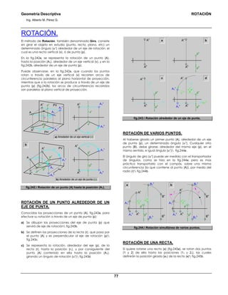 Geometría Descriptiva ROTACIÓN
Ing. Alberto M. Pérez G.
77
ROTACIÓN.
El método de Rotación, también denominado Giro, consiste
en girar el objeto en estudio (punto, recta, plano, etc) un
determinado ángulo (αο
) alrededor de un eje de rotación, el
cual es una recta vertical (v), ó de punta (p).
En la fig.242a, se representa la rotación de un punto (A),
hasta la posición (A1), alrededor de un eje vertical (v), y en la
fig.242b, alrededor de un eje de punta (p).
Puede observarse, en la fig.242a, que cuando los puntos
rotan a través de un eje vertical (v) recorren arcos de
circunferencia paralelos al plano horizontal de proyección,
mientras que si la rotación se produce a través de un eje de
punta (p) (fig.242b), los arcos de circunferencia recorridos
son paralelos al plano vertical de proyección.
Ah
PH
A1
h
A1
v
p
ph
A
αo PV
pv
A1
Av
αo
A1
v
αo
pv
ph
A1
h
Av
Ah
b
vh
A1
h
αo
αo
PH
PVvv
v
A1
v
A
Ah
Av
A1
A1
h
αo
vh
vv
A1
v
Ah
Av
a) Alrededor de un eje vertical (v)
b) Alrededor de un eje de punta (p).
fig.242. Rotación de un punto (A) hasta la posición (A1).
ROTACIÓN DE UN PUNTO ALREDEDOR DE UN
EJE DE PUNTA.
Conocidas las proyecciones de un punto (A), fig.243a, para
efectuar su rotación a través de un eje de punta (p):
a) Se dibujan las proyecciones del eje de punta (p) que
servirá de eje de rotación fig.243b.
b) Se definen las proyecciones de la recta (r), que pasa por
el punto (A) y es perpendicular al eje de rotación (p)
fig.243c.
c) Se representa la rotación, alrededor del eje (p), de la
recta (r), hasta la posición (r1), y por consiguiente del
punto (A) contenido en ella hasta la posición (A1),
girando un ángulo de rotación (αο
) fig.243d.
a
Ah
pv
ph
Av
Ah
Av
α
o
Ah
A1
h
pv
ph
A1
v
Av
rh
=r1
h
r1
v
rv
Ah
pv
ph
Av
rh
rv
b
c d
fig.243. Rotación alrededor de un eje de punta.
ROTACIÓN DE VARIOS PUNTOS.
Al haberse girado un primer punto (A), alrededor de un eje
de punta (p), un determinado ángulo (αο
). Cualquier otro
punto (B), debe girarse: alrededor del mismo eje (p), en el
mismo sentido, e igual ángulo (αο
) fig.244a.
El ángulo de giro (αο
) puede ser medido con el transportador
de ángulos, como se hizo en la fig.244a; pero es mas
práctico transportarlo con el compás, sobre una misma
circunferencia (la que contiene al punto (A)), por medio del
radio (r) fig.244b.
αo
a
pv
αo
Ah
A1
h
r r
ph
A1
v
Av
Bh
B1
h
Bv
pv
αo
Ah
A1
h
ph
A1
v
Av
B1
v
B1
v
Bh
B1
h
Bv
b
fig.244. Rotación simultánea de varios puntos.
ROTACIÓN DE UNA RECTA.
Si quiere rotarse una recta (a) (fig.245a), se rotan dos puntos
(1 y 2) de ella hasta las posiciones (11 y 21), las cuales
definirán la posición girada (a1) de la recta (a) fig.245b.
 