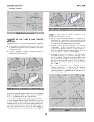 Geometría Descriptiva ROTACIÓN
Ing. Alberto M. Pérez G.
78
av
ah
a b 21
v
pv
αo
1h
11
h
r
r
ph
11
v
a1
v
a1
h
av
ah
1v
2h
21
h
2v
fig.245. Rotación de una recta.
ROTACIÓN DE UN PLANO A UNA POSICIÓN
VERTICAL.
Para rotar un plano (α), a una posición vertical (α1) fig.246a:
a) Por cualquier punto (Ι) del plano (α), se traza una frontal
(f) del mismo y un eje de punta (p) alrededor del cual se
hará girar fig.246b.
b) Se gira la frontal (f) un ángulo (αο
) hasta colocarla en
posición vertical (f1) fig.246c.
a
α
α
h
α
v
PV
PH
α1
h
α1
α1
v
α
α
h
α
v
PV
f1
f
PH
f1⊥ PH
αο
αο
α
α
h
α
v
PV
Ι
f
p
PH
α
α
h
α
v
PV
Ι
f
p
PH
b
c d
p
αο
fig.246. Rotación de un plano (α) a una posición vertical (α1).
El plano (α) se encuentra en posición vertical (α1), después
de girar el ángulo (αο
), debido a que en esta nueva posición
todas sus frontales son rectas verticales fig.246d.
Las rectas frontales (f) de un plano (α) son perpendiculares a
las rectas de máxima inclinación (i) del mismo (fig.247a). Por
lo tanto también puede definirse el ángulo (αο
) de giro
necesario para colocar un plano (α) en posición vertical (α1),
rotando una recta de máxima inclinación (i) del plano (α)
hasta una posición horizontal (i1); ya en esta posición las
frontales (f), se encontrarán en posición (f1) vertical fig.247b.
α1
h
α1
α1
v
α
α
h
α
v
PV
f1
f
p
PH
αο
αο
α
α
h
α
v
PV
Ι
i1
i
i
f
p
PH
a b
αο
fig.247. Rotación de rectas frontal (f) y de máxima inclinación
(i) a posiciones vertical (f 1) y horizontal (i1), respectivamente.
Ejemplo: Si quiere rotarse el plano (α) mostrado en la
fig.248a, a una posición (α1) vertical:
a) Por un punto (Ι) cualquiera del plano (α) se traza el eje
de rotación (p), y una recta de máxima inclinación (i) del
plano (α). Y se determina la intersección (X) de la recta
(i) con el plano vertical de proyección fig.248b.
b) Se gira la recta (i) hasta colocarla en la posición
horizontal (i1). Y se define la proyección vertical (α1
v
) de
la traza vertical del plano (α) en su posición vertical (α1);
dado que pasa por la posición girada (X1) del punto (X)
y es perpendicular a la línea de tierra fig.248c.
c) Se define la proyección horizontal (α1
h
) de la traza
horizontal del plano (α), en su posición vertical (α1); dado
que se corta en la línea de tierra con (α1
v
), y pasa por la
proyección horizontal (Ι
h
) del punto (Ι), debido a que
este punto no cambia de posición al girar el plano (α)
(Ι
h
=Ι1
h
; Ι
v
=Ι1
v
), por estar contenido en el eje de rotación
(p) fig.248d.
Para mayor comprensión, debe recordarse que en
posición vertical (α1), el plano (α) se proyecta
horizontalmente sobre una recta (α1
h
), de la cual ya se
conoce un punto (Ι1
h
) y se sabe además que se corta en
la línea de tierra con (α1
v
).
a
α
h
ph
Ι
v
=pv
Ι
h
α
v
i1
viv
iv
Xv
b
α
h
ph
Ι
v
=pv
Ι
h
α1
v
α
v
X1
v
Xv
i1
viv
α
h
ph
Ι
h
=Ι1
h
Ι
v
=pv
α1
h
α1
v
α
v
X1
v
Xv
α
h
α
v
c d
fig.248. Rotación de un plano a una posición vertical
ejemplo.
 