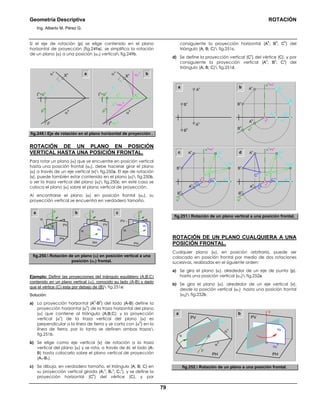 Geometría Descriptiva ROTACIÓN
Ing. Alberto M. Pérez G.
79
Si el eje de rotación (p) se elige contenido en el plano
horizontal de proyección (fig.249a), se simplifica la rotación
de un plano (α) a una posición (α1) vertical fig.249b.
iv
α
hph
Ι
v
=pv
α
v
Xv
Ιh
a
i1
v
iv
α
hph
Ι
v
=pv
α1
vα
v
X1
v
Xv
Ι
h
=Ι1
h
i1
h
=α1
h
b
fig.249. Eje de rotación en el plano horizontal de proyección .
ROTACIÓN DE UN PLANO EN POSICIÓN
VERTICAL HASTA UNA POSICIÓN FRONTAL.
Para rotar un plano (α) que se encuentre en posición vertical
hasta una posición frontal (α1), debe hacerse girar el plano
(α) a través de un eje vertical (v) fig.250a. El eje de rotación
(v), puede también estar contenido en el plano (α) fig.250b,
o ser la traza vertical del plano (α) fig.250c, en este caso se
coloca el plano (α) sobre el plano vertical de proyección.
Al encontrarse el plano (α) en posición frontal (α1), su
proyección vertical se encuentra en verdadero tamaño.
α1
α
PH
PV
PH
PV
α1α
PH
PV
α
α1
vvva b c
fig.250. Rotación de un plano (α) en posición vertical a una
posición (α1) frontal.
Ejemplo: Definir las proyecciones del triángulo equilátero (A;B;C)
contenido en un plano vertical (α), conocido su lado (A-B) y dado
que el vértice (C) esta por debajo de (B) fig.251a:
Solución:
a) La proyección horizontal (A
h
-B
h
) del lado (A-B) define la
proyección horizontal (α
h
) de la traza horizontal del plano
(α) que contiene al triángulo (A;B;C); y la proyección
vertical (α
v
) de la traza vertical del plano (α) es
perpendicular a la línea de tierra y se corta con (α
h
) en la
línea de tierra, por lo tanto se definen ambas trazas
fig.251b.
b) Se elige como eje vertical (v) de rotación a la traza
vertical del plano (α) y se rota, a través de él, el lado (A-
B) hasta colocarlo sobre el plano vertical de proyección
(A1-B1).
c) Se dibuja, en verdadero tamaño, el triángulo (A; B; C) en
su proyección vertical girada (A1
v
; B1
v
; C1
v
), y se define la
proyección horizontal (C
h
) del vértice (C), y por
consiguiente la proyección horizontal (A
h
; B
h
; C
h
) del
triángulo (A; B; C) fig.251c.
d) Se define la proyección vertical (C
v
) del vértice (C), y por
consiguiente la proyección vertical (A
v
; B
v
; C
v
) del
triángulo (A; B; C) fig.251d.
B
h
B
v
A
v
A
h
a
B
v
A
v
α
v
=v
v
v
h
Ch
A
h
B
h
C
v
B1
v
B
v
A1
v
A
v
α
v
=v
v
v
h
ChA
h
B
h
B1
h
B1
v
B
v
A1
h
A1
v
A
v
α
v
=v
v
v
h
α
h
α
h
α1
h
α
h
A
h
B
h
B1
h
A1
h
B1
h
C1
h
A1
h
C1
h
b
c d
C1
v
C1
v
B1
v
A1
v
fig.251. Rotación de un plano vertical a una posición frontal.
ROTACIÓN DE UN PLANO CUALQUIERA A UNA
POSICIÓN FRONTAL.
Cualquier plano (α), en posición arbitraria, puede ser
colocado en posición frontal por medio de dos rotaciones
sucesivas, realizadas en el siguiente orden:
a) Se gira el plano (α), alrededor de un eje de punta (p),
hasta una posición vertical (α1) fig.252a.
b) Se gira el plano (α), alrededor de un eje vertical (v),
desde la posición vertical (α1) hasta una posición frontal
(α2) fig.252b.
α1
h
α1
α1
v
α
α
h
α
v
PV
PH
α1
v
α1
h
α2
h
α2
PV
PH
p
v
α1
a b
fig.252. Rotación de un plano a una posición frontal.
 