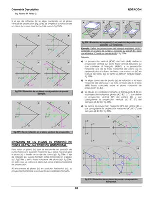 Geometría Descriptiva ROTACIÓN
Ing. Alberto M. Pérez G.
82
Si el eje de rotación (v) se elige contenido en el plano
vertical de proyección (fig.257a), se simplifica la rotación de
un plano (α) a una posición (α1) de punta fig.257b.
a
α
v
vv
Ι
h
=vh
Ι
v
α
h
p1
h
ph
ph
Xh
b
α
v
vv
Ι
h
=vh
Ι
v
α1
h
α
h
X1
h
Xh
p1
h
ph
α
v
vv
Ι
v
=Ι1
v
Ι
v
=pv
α1
v
α1
h
α
h
X1
h
Xh
α
v
α
h
c d
fig.256. Rotación de un plano a una posición de punta
ejemplo.
ph
α
v
vv
Ι
h
=vh
α
h Xh
Ι
v
a
p1
h
ph
α
v
vv
Ι
h
=vh
α1
h
α
h
X1
h
Xh
Ι
v
=Ι1
v
α1
v
b
fig.257. Eje de rotación en el plano vertical de proyección.
ROTACIÓN DE UN PLANO EN POSICIÓN DE
PUNTA HASTA UNA POSICIÓN HORIZONTAL.
Para rotar un plano (α) que se encuentre en posición de
punta hasta una posición horizontal (α1), debe hacerse girar
el plano (α) a través de un eje de punta (p) fig.258a. El eje
de rotación (p), puede también estar contenido en el plano
(α) fig.258b, o ser la traza horizontal del plano (α) fig.258c,
en este caso se coloca el plano (α) sobre el plano horizontal
de proyección.
Al encontrase el plano (α) en posición horizontal (α1), su
proyección horizontal se encuentra en verdadero tamaño.
a b c
p
α1
PV
PH
α
α
p
PV
p
α
PV
PH
αα
α1
α1
fig.258. Rotación de un plano (α) en posición de punta a una
posición (α1) horizontal.
Ejemplo: Definir las proyecciones del triángulo equilátero (A;B;C)
contenido en un plano de punta (α), conocido su lado (A-B) y dado
que el vértice (C) está por detrás de (B) fig.259a:
Solución:
a) La proyección vertical (A
v
-B
v
) del lado (A-B) define la
proyección vertical (α
v
) de la traza vertical del plano (α)
que contiene al triángulo (A;B;C); y la proyección
horizontal (α
h
) de la traza horizontal del plano (α) es
perpendicular a la línea de tierra, y se corta con (α
v
) en
la línea de tierra, por lo tanto se definen ambas trazas
fig.259b.
b) Se elige como eje de punta (p) de rotación a la traza
horizontal del plano (α); y se rota, a través de él, el lado
(A-B) hasta colocarlo sobre el plano horizontal de
proyección (A1-B1).
c) Se dibuja, en verdadero tamaño, el triángulo (A; B; C) en
su proyección horizontal girada (A1
h
; B1
h
; C1
h
), y se define
la proyección vertical (C
v
) del vértice (C), y por
consiguiente la proyección vertical (A
v
; B
v
; C
v
) del
triángulo (A; B; C) fig.259c.
d) Se define la proyección horizontal (C
h
) del vértice (C), y
por consiguiente la proyección horizontal (A
h
; B
h
; C
h
) del
triángulo (A; B; C) fig.259d.
B
v
B
h
A
h
A
v
a
B
h
A
h
α
h
=p
h
p
v
Cv
A
v
B
v
C
h
B
h
A
h
α
h
=p
h
p
v
Cv
A
v
B
v
B1
v
B1
h
B
h
A1
v
A1
h
A
h
α
h
=p
h
p
v
α
v
α
v
α1
v
α
v
A
v
B
v
B1
v
A1
v
B1
v
C1
v
A1
v
C1
v
b
c d
B1
h
A1
h
B1
h
A1
h
C1
h
C1
h
fig.259. Rotación de un plano de punta a una posición
horizontal.
 
