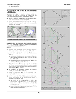 Geometría Descriptiva ROTACIÓN
Ing. Alberto M. Pérez G.
83
ROTACIÓN DE UN PLANO A UNA POSICIÓN
HORIZONTAL.
Cualquier plano (α), en posición arbitraria, puede ser
colocado en posición horizontal por medio de dos
rotaciones sucesivas, realizadas en el siguiente orden:
a) Se gira el plano (α), alrededor de un eje de vertical (v),
hasta una posición de punta (α1) fig.260a.
b) Se gira el plano (α), alrededor de un eje de punta (p),
desde la posición de punta (α1) hasta una posición
horizontal (α2) fig.260b.
b
p
v
α
h
α
v
PV
PH
α1
α
α1
h
a
PV
PH
α2
v
α1
v
α2
α1
α
α1
h
α1
α1
v
fig.260. Rotación de un plano a una posición horizontal.
EJEMPLO. Definir las proyecciones de un cuadrado de vértices
(A, B, C, D), contenido en el plano (α) , sabiendo que el vértice (C)
se encuentra a la derecha de (B) fig.261a.
Solución:
a) Se define el eje de rotación (v) y se rota, a su alrededor,
el plano (α) hasta la posición de punta (α1) fig.261b.
b) Se rota el lado (A-B) a la posición (A1-B1). Para ello
fig.261c:
1) Se trasladan las proyecciones verticales (A
v
-B
v
), en
forma paralela a la línea de tierra, a la posición (A1
v
-
B1
v
), sobre (α1
v
).
2) Se rotan las proyecciones horizontales (A
h
-B
h
), con
centro en (v
h
) a la posición (A1
h
-B1
h
).
c) Eligiendo la recta (α1
h
) como eje de punta de rotación
(α1
h
=p
h
); se gira el lado (A-B) desde la posición (A1-B1)
hasta colocarlo sobre el plano horizontal de proyección
en la posición (A2-B2) fig.261d:
d) Se construye, en verdadero tamaño, el cuadrado
pedido con lado en (A2
h
-B2
h
) fig.261e.
e) Se rota el cuadrado (A2-B2-C2-D2) a la posición (A1-B1-C1-
D1) fig.261f:
f) Se rota el cuadrado (A1-B1-C1-D1) a su posición original (A-
B-C-D), obteniendo así sus proyecciones vertical y
horizontal. Para ello fig.261g:
1) Se trazan, por las proyecciones (C1
v
y D1
v
), las
proyecciones verticales (h
v
y h
1v
) de las rectas
horizontales (h y h
1
), que pasan por los puntos (C y D)
respectivamente.
2) Se determinan las proyecciones horizontales (h
h
y h
1h
)
de las rectas horizontales (h y h
1
).
A1
v
B1
v
a) Definir las
proyecciones de un
cuadrado (A;B;C;D),
contenido en el
plano (α). (C) a la
derecha de (B)
α
h
α
vBv
Av
Bh
Ah
α
h
α
v
Bv
Av
Bh
Ah
p1
h
α1
v
α1
h
ph
vv
vh
B1
v
A1
v
α
h
α
v
Bv
Av
Bh
Ah
α1
v
α1
h
vv
vh
A1
h
B1
h
α
h
α
v
Bv
Av
Bh
Ah
α1
v
vv
vh
A1
h
B1
h
B2
v
B2
h
A2
v
A2
h
α1
h
=ph
pv
b
c
d
fig.261. Rotación de un plano a una posición horizontal
ejemplo.
 
