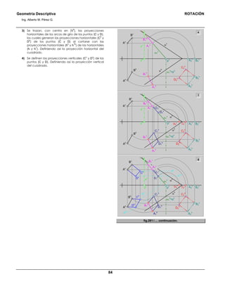 Geometría Descriptiva ROTACIÓN
Ing. Alberto M. Pérez G.
84
3) Se trazan, con centro en (V
h
), las proyecciones
horizontales de los arcos de giro de los puntos (C y D),
los cuales generan las proyecciones horizontales (C
h
y
D
h
) de los puntos (C y D) al cortarse con las
proyecciones horizontales (h
h
y h
1h
) de las horizontales
(h y h
1
). Definiendo así la proyección horizontal del
cuadrado.
4) Se definen las proyecciones verticales (C
v
y D
v
) de los
puntos (C y D). Definiendo así la proyección vertical
del cuadrado.
C1
v
A1
v
A1
v
B1
v
α
h
α
v
Bv
Av
Bh
Ah
α1
v
vv
vh
A1
h
B1
h
B2
v
B2
h
A2
v
A2
h
ph
e
g
A1
h A2
h
B1
v
C1
h
C2
v
D2
v
C2
h
D2
h
C1
v
D1
v
D1
h
A1
v
α
h
α
v
Bv
Av
Bh
Ah
α1
v
vv
vh
B1
h
B2
v
B2
h
A2
v
α1
h
=ph
pv
B1
v
C2
v
D2
v
C2
h
D2
h
D1
v
A2
h
A1
h
D1
h
α
h
α
v
Bv
Av
Bh
Ah
α1
vvv
vh
B1
h
B2
v
hv
hh
h1v
h1h
B2
h
A2
v
α1
h
=ph
pv
Dv
Cv
C
h
Dh
f
C2
h
D2
h
α1
h
=ph
C1
h
fig.261. ... continuación.
 