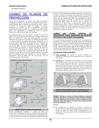 Geometría Descriptiva CAMBIO DE PLANOS DE PROYECCIÓN
Ing. Alberto M. Pérez G.
85
CAMBIO DE PLANOS DE
PROYECCIÓN.
Como ya se describió, el sistema de Doble Proyección
Ortogonal lo definen dos planos principales de proyección,
denominados: plano vertical de proyección (PV) y plano
horizontal de proyección (PH), los cuales se cortan,
formando un ángulo de 900, y definiendo una línea
denominada línea de tierra, la cual ahora se denominará
(H-V), por representar la intersección entre los planos
horizontal y vertical de proyección fig.262a.
El cambio de planos de proyección consiste en sustituir el
plano vertical de proyección (PV) por cualquier plano tres
(P3) de proyección que sea perpendicular al plano
horizontal de proyección (fig.262b). Se obtiene de esta forma
un nuevo sistema de doble proyección ortogonal, en el
cual, los planos principales de proyección son: el plano tres
de proyección (P3), que reemplaza al plano vertical de
proyección (PV), y el plano horizontal de proyección (PH),
que mantiene su posición. La Línea de Tierra, es ahora la
intersección (H-3) entre los planos horizontal y tres de
proyección. En este caso, la proyección horizontal (A
h
) de
cualquier punto (A) es común a ambos sistemas, y la cota
(ZA) de cualquier punto (A) mantiene su valor al definir su
proyección sobre el plano tres de proyección; que se
denomina proyección tres (A
3
).
H-V
H-V
YA
b) Cambio del plano vertical de proyección.
PH
PV
P3
H-3
ZA
ZA
A3
Ah
A
AV
3-V
PH
PV
P3
YA
A3
Ah
A
AV
ZA
Ah
AV
H-3
ZA
A3
YA
Ah
AV
H-V
3-V
YA
A3
c) Cambio del plano horizontal de proyección.
a) Sistema de doble proyección ortogonal.
PH
H-V
H-V
PV
YA
ZA
Ah
A
AV
YA
ZA
Ah
AV
H-V
fig.262. Cambio de planos de proyección.
Puede establecerse también un cambio de plano de
proyección sustituyendo el plano horizontal de proyección
por un plano tres de proyección (P3) que sea perpendicular
al plano vertical de proyección (fig.262c). Se obtiene de esta
forma un nuevo sistema de doble proyección ortogonal, en
el cual, los planos principales de proyección son: el plano
vertical de proyección, que es común a ambos sistemas, y el
plano tres de proyección (P3), que reemplaza al plano
horizontal de proyección (PH). La Línea de Tierra, es ahora la
intersección (3-V) entre los planos tres y vertical de
proyección. En este caso, la proyección vertical (A
v
) de
cualquier punto (A) es común a ambos sistemas, y el vuelo
(YA) de cualquier punto (A) mantiene su valor al definir su
proyección sobre el plano tres de proyección; que se
denomina proyección tres (A
3
).
CAMBIO DEL PLANO VERTICAL DE
PROYECCIÓN, PARA OBSERVAR EN POSICIÓN
DE PUNTA A UN PLANO CUALQUIERA.
Si un plano (α) se encuentra en una posición cualquiera con
respecto a un sistema (H-V) de doble proyección ortogonal.
Puede definirse un nuevo sistema (H-3) de doble proyección
ortogonal, con respecto al cual el plano (α) sea un plano de
punta, cambiando el plano vertical de proyección (PV) por
un plano tres de proyección (P3) que sea perpendicular a la
traza horizontal de plano (α) fig.263a y fig.263b.
LAS TRAZAS DEL PLANO (α) SON AHORA:
a) Traza horizontal: Es común a ambos sistemas. Su
proyección horizontal (α
h
) es perpendicular a la línea de
tierra (H-3).
b) Traza tres: Es la intersección del plano (α) con el plano
tres de proyección. Se corta en la línea de tierra (H-3)
con la traza horizontal del plano (α); por lo tanto su
proyección tres (α
3
) se corta con la proyección horizontal
(α
h
) de la traza horizontal del plano (α) en la línea de
tierra (H-3) fig.263b. Todo el plano (α) se proyecta sobre
el plano tres de proyección en la recta (α
3
).
a b
α
3 α
v
PH
PV
H-V
H-3
α
α
h
P3
α
α
3
PH
P3
H-3
α
h
fig.263. Cambio del plano vertical de proyección, para
observar en posición de punta a un plano cualquiera.
Ejemplo: Realizar el cambio de plano vertical de proyección
necesario para definir un sistema de doble proyección ortogonal
(H-3) con respecto al cual el plano (α) sea un plano de punta.
Definir las trazas del plano (α) en este nuevo sistema de doble
proyección ortogonal.fig.264a:
Solución:
a) Se representa el cambio del plano vertical de
proyección por el plano tres de proyección, dibujando la
nueva la línea de tierra (H-3), perpendicular a la
proyección horizontal (α
h
) de la traza horizontal del plano
(α) fig.264b.
 