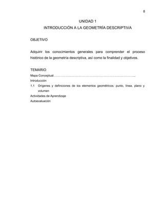8
UNIDAD 1
INTRODUCCIÓN A LA GEOMETRÍA DESCRIPTIVA
OBJETIVO
Adquirir los conocimientos generales para comprender el proceso
histórico de la geometría descriptiva, así como la finalidad y objetivos.
TEMARIO
Mapa Conceptual………………………………………………………………………...
Introducción
1.1 Orígenes y definiciones de los elementos geométricos; punto, línea, plano y
volumen
Actividades de Aprendizaje
Autoevaluación
 