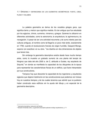 11
1.1 ORÍGENES Y DEFINICIONES DE LOS ELEMENTOS GEOMÉTRICOS: PUNTO, LÍNEA,
PLANO Y VOLUMEN
La palabra geometría se deriva de los vocablos griegos geos, que
significa tierra y metron que significa medida. Es tan antigua que fue estudiada
por los egipcios, chinos, sumerios, romanos y griegos. Quienes la utilizaron en
diferentes actividades, como la astronomía, la arquitectura, la agrimensura y la
navegación. A pesar de ser una actividad recurrente y de sumo interés para las
culturas antiguas, el nombre como tal llegaría un poco más tarde, exactamente
en 1799, cuando el revolucionario francés de origen humilde, Gaspard Monge,
expone con exactitud, en su obra, 1
los diseños en dos dimensiones de objetos
que tienen tres.
Sin embargo la geometría descriptiva existía desde hace mucho tiempo
atrás, como lo muestra un grabado sumerio de una planta del templo de
Ningirsú que data del año 2500 a. de C. atribuido a Gudea, rey arquitecto de
Sirpurla,2
en donde se manifiesta la capacidad de los dibujantes de la época
para representar las características físicas de un edificio, que fuera interpretado
por sus constructores.
Tampoco hay que descartar la capacidad de los ingenieros y arquitectos
egipcios que dejaron testimonio en las construcciones que podemos ver incluso
hoy en nuestros tiempos y de los cuales tenemos que admitir que no pudieron
haber construido esos edificios sin la ayuda del dibujo y en especial de la
geometría descriptiva.
1
Geometría descriptiva, traducción del francés.
2
Silvestre Fernández Calvo, La geometría descriptiva aplicada al dibujo arquitectónico, p. 11.
 