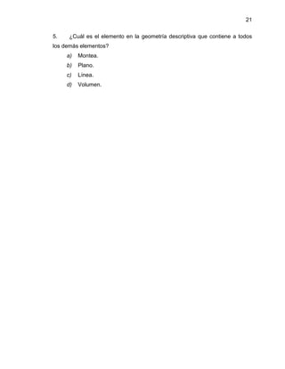 21
5. ¿Cuál es el elemento en la geometría descriptiva que contiene a todos
los demás elementos?
a) Montea.
b) Plano.
c) Línea.
d) Volumen.
 