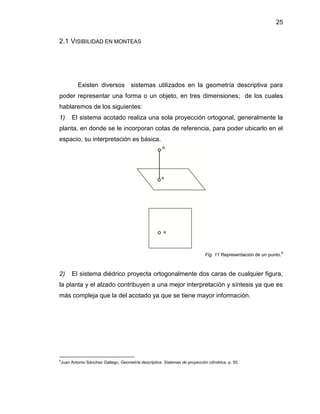 25
2.1 VISIBILIDAD EN MONTEAS
Existen diversos sistemas utilizados en la geometría descriptiva para
poder representar una forma o un objeto, en tres dimensiones; de los cuales
hablaremos de los siguientes:
1) El sistema acotado realiza una sola proyección ortogonal, generalmente la
planta, en donde se le incorporan cotas de referencia, para poder ubicarlo en el
espacio, su interpretación es básica.
Fig. 11 Representación de un punto.
9
2) El sistema diédrico proyecta ortogonalmente dos caras de cualquier figura,
la planta y el alzado contribuyen a una mejor interpretación y síntesis ya que es
más compleja que la del acotado ya que se tiene mayor información.
9
Juan Antonio Sánchez Gallego, Geometría descriptiva. Sistemas de proyección cilíndrica, p. 55.
 