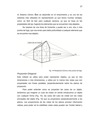 27
4) Sistema Cónico: Éste se desarrollo en el renacimiento y es uno de los
sistemas más utilizados en representación ya que tienen muchas ventajas,
como: es fácil de leer para cualquier persona, ya que se basa en las
propiedades del ojo, fugando los elementos que se encuentran más alejados.
Se requiere de una línea de horizonte y puede ser a uno, dos o más
puntos de fuga, que nos sirven para darle profundidad a cualquier elemento que
se encuentre mas alejado.
Fig. 14 Perspectiva Cónica a dos puntos de fuga.
Proyección Ortogonal
Este método se utiliza para poder representar objetos, ya sea en dos
dimensiones o tres dimensiones, y utiliza por lo menos tres vistas que son
proyectadas con líneas paralelas, perpendicularmente sobre los planos de
proyección.
Para poder entender como se proyectan las caras de un objeto,
tendremos que imaginar un cubo de cristal, en donde introducimos un objeto
con cualquier forma (Fig. 15), las caras del cubo de cristal son las vistas
principales del objeto (Fig. 16) que se proyectaran perpendicularmente a los
planos. Las proyecciones de las vistas de los planos proveen información
valiosa, para poder ver la visibilidad, estas vistas pueden ser: frontal, lateral y
 