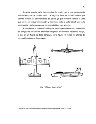 30
La vista superior es la vista principal del objeto y es la que contiene más
información y es la primera vista. La segunda vista es la vista frontal que
permite conocer las características del objeto, ya que debe ser siempre la vista
que provee de mayor información y finalmente esta la vista lateral que es la
tercera vista y es la que permite conocer al objeto más a fondo.
El empleo de la proyección ortogonal es indispensable en la comprensión
del dibujo y es utilizado en diferentes disciplinas en donde es necesario dibujar,
lo que en un futuro se deba construir, en la figura 18 vemos los planos de
proyección ortogonal de un avión.
Fig. 19 Planos de un avión.12
12
Imagen en: http://upload.wikimedia.org/wikipedia/commons/a/a8/AERMACCHI_M.B._326.png
 