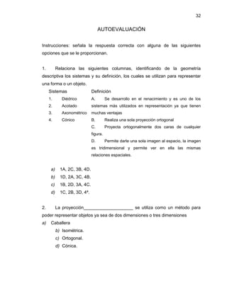 32
AUTOEVALUACIÓN
Instrucciones: señala la respuesta correcta con alguna de las siguientes
opciones que se le proporcionan.
1. Relaciona las siguientes columnas, identificando de la geometría
descriptiva los sistemas y su definición, los cuales se utilizan para representar
una forma o un objeto.
Sistemas
1. Diédrico
2. Acotado
3. Axonométrico
4. Cónico
Definición
A. Se desarrollo en el renacimiento y es uno de los
sistemas más utilizados en representación ya que tienen
muchas ventajas
B. Realiza una sola proyección ortogonal
C. Proyecta ortogonalmente dos caras de cualquier
figura.
D. Permite darle una sola imagen al espacio, la imagen
es tridimensional y permite ver en ella las mismas
relaciones espaciales.
a) 1A, 2C, 3B, 4D.
b) 1D, 2A, 3C, 4B.
c) 1B, 2D, 3A, 4C.
d) 1C, 2B, 3D, 4ª.
2. La proyección____________________ se utiliza como un método para
poder representar objetos ya sea de dos dimensiones o tres dimensiones
a) Caballera
b) Isométrica.
c) Ortogonal.
d) Cónica.
 
