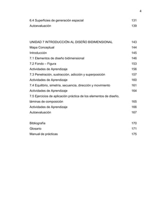 4
6.4 Superficies de generación espacial 131
Autoevaluación 139
UNIDAD 7 INTRODUCCIÓN AL DISEÑO BIDIMENSIONAL 143
Mapa Conceptual 144
Introducción 145
7.1 Elementos de diseño bidimensional 146
7.2 Fondo – Figura 153
Actividades de Aprendizaje 156
7.3 Penetración, sustracción, adicción y superposición 157
Actividades de Aprendizaje 160
7.4 Equilibrio, simetría, secuencia, dirección y movimiento 161
Actividades de Aprendizaje 164
7.5 Ejercicios de aplicación práctica de los elementos de diseño,
láminas de composición 165
Actividades de Aprendizaje 166
Autoevaluación 167
Bibliografía 170
Glosario 171
Manual de prácticas 175
 