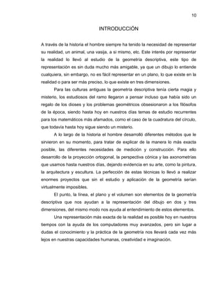 10 
INTRODUCCIÓN 
A través de la historia el hombre siempre ha tenido la necesidad de representar su realidad, un animal, una vasija, a si mismo, etc. Este interés por representar la realidad lo llevó al estudio de la geometría descriptiva, este tipo de representación es sin duda mucho más amigable, ya que un dibujo lo entiende cualquiera, sin embargo, no es fácil representar en un plano, lo que existe en la realidad o para ser más preciso, lo que existe en tres dimensiones. 
Para las culturas antiguas la geometría descriptiva tenía cierta magia y misterio, los estudiosos del ramo llegaron a pensar incluso que había sido un regalo de los dioses y los problemas geométricos obsesionaron a los filósofos de la época, siendo hasta hoy en nuestros días temas de estudio recurrentes para los matemáticos más afamados, como el caso de la cuadratura del círculo, que todavía hasta hoy sigue siendo un misterio. 
A lo largo de la historia el hombre desarrolló diferentes métodos que le sirvieron en su momento, para tratar de explicar de la manera lo más exacta posible, las diferentes necesidades de medición y construcción. Para ello desarrollo de la proyección ortogonal, la perspectiva cónica y las axonometrías que usamos hasta nuestros días, dejando evidencia en su arte, como la pintura, la arquitectura y escultura. La perfección de estas técnicas lo llevó a realizar enormes proyectos que sin el estudio y aplicación de la geometría serían virtualmente imposibles. 
El punto, la línea, el plano y el volumen son elementos de la geometría descriptiva que nos ayudan a la representación del dibujo en dos y tres dimensiones, del mismo modo nos ayuda al entendimiento de estos elementos. 
Una representación más exacta de la realidad es posible hoy en nuestros tiempos con la ayuda de los computadores muy avanzados, pero sin lugar a dudas el conocimiento y la práctica de la geometría nos llevará cada vez más lejos en nuestras capacidades humanas, creatividad e imaginación. 
 