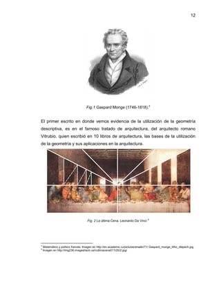 12 
Fig.1 Gaspard Monge (1746-1818).3 
El primer escrito en donde vemos evidencia de la utilización de la geometría descriptiva, es en el famoso tratado de arquitectura, del arquitecto romano Vitrubio, quien escribió en 10 libros de arquitectura, las bases de la utilización de la geometría y sus aplicaciones en la arquitectura. 
Fig. 2 La última Cena. Leonardo Da Vinci 4 
3 Matemático y político francés. Imagen en http://en.academic.ru/pictures/enwiki/71/ Gaspard_monge_litho_delpech.jpg 
4 Imagen en http://img236.imageshack.us/i/ultimacena011r2tn2.jpg/ 
 