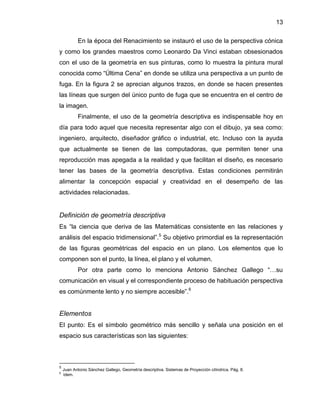 13 
En la época del Renacimiento se instauró el uso de la perspectiva cónica y como los grandes maestros como Leonardo Da Vinci estaban obsesionados con el uso de la geometría en sus pinturas, como lo muestra la pintura mural conocida como “Última Cena” en donde se utiliza una perspectiva a un punto de fuga. En la figura 2 se aprecian algunos trazos, en donde se hacen presentes las líneas que surgen del único punto de fuga que se encuentra en el centro de la imagen. 
Finalmente, el uso de la geometría descriptiva es indispensable hoy en día para todo aquel que necesita representar algo con el dibujo, ya sea como: ingeniero, arquitecto, diseñador gráfico o industrial, etc. Incluso con la ayuda que actualmente se tienen de las computadoras, que permiten tener una reproducción mas apegada a la realidad y que facilitan el diseño, es necesario tener las bases de la geometría descriptiva. Estas condiciones permitirán alimentar la concepción espacial y creatividad en el desempeño de las actividades relacionadas. 
Definición de geometría descriptiva 
Es “la ciencia que deriva de las Matemáticas consistente en las relaciones y análisis del espacio tridimensional”.5 Su objetivo primordial es la representación de las figuras geométricas del espacio en un plano. Los elementos que lo componen son el punto, la línea, el plano y el volumen. 
Por otra parte como lo menciona Antonio Sánchez Gallego “…su comunicación en visual y el correspondiente proceso de habituación perspectiva es comúnmente lento y no siempre accesible”.6 
Elementos 
El punto: Es el símbolo geométrico más sencillo y señala una posición en el espacio sus características son las siguientes: 
5 Juan Antonio Sánchez Gallego, Geometría descriptiva. Sistemas de Proyección cilíndrica. Pág. 8. 
6 ídem.  