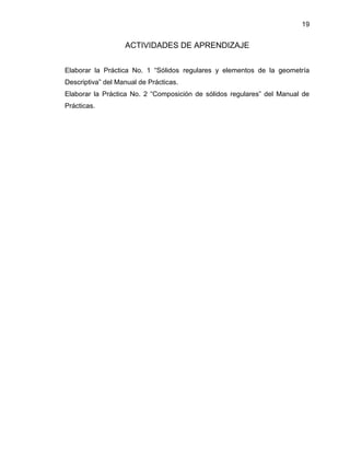 19 
ACTIVIDADES DE APRENDIZAJE 
Elaborar la Práctica No. 1 “Sólidos regulares y elementos de la geometría Descriptiva” del Manual de Prácticas. 
Elaborar la Práctica No. 2 “Composición de sólidos regulares” del Manual de Prácticas. 
 