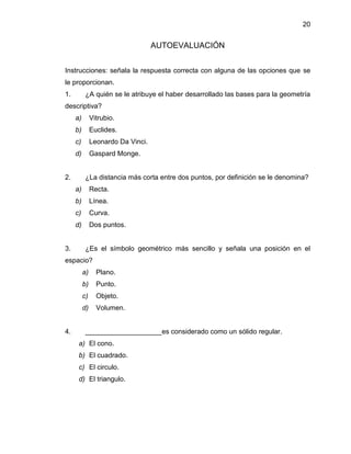 20 
AUTOEVALUACIÓN 
Instrucciones: señala la respuesta correcta con alguna de las opciones que se le proporcionan. 
1. ¿A quién se le atribuye el haber desarrollado las bases para la geometría descriptiva? 
a) Vitrubio. 
b) Euclides. 
c) Leonardo Da Vinci. 
d) Gaspard Monge. 
2. ¿La distancia más corta entre dos puntos, por definición se le denomina? 
a) Recta. 
b) Línea. 
c) Curva. 
d) Dos puntos. 
3. ¿Es el símbolo geométrico más sencillo y señala una posición en el espacio? 
a) Plano. 
b) Punto. 
c) Objeto. 
d) Volumen. 
4. ____________________es considerado como un sólido regular. 
a) El cono. 
b) El cuadrado. 
c) El circulo. 
d) El triangulo. 
 