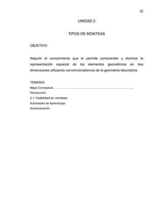 22 
UNIDAD 2 
TIPOS DE MONTEAS 
OBJETIVO 
Adquirir el conocimiento que le permita comprender y dominar la representación espacial de los elementos geométricos en dos dimensiones utilizando convencionalismos de la geometría descriptiva. 
TEMARIO 
Mapa Conceptual………………………………………………………………………... 
Introducción 
2.1 Visibilidad en monteas 
Actividades de Aprendizaje 
Autoevaluación 
 