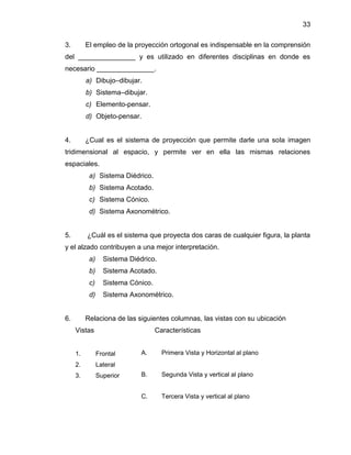 33 
3. El empleo de la proyección ortogonal es indispensable en la comprensión del _______________ y es utilizado en diferentes disciplinas en donde es necesario _______________. 
a) Dibujo–dibujar. 
b) Sistema–dibujar. 
c) Elemento-pensar. 
d) Objeto-pensar. 
4. ¿Cual es el sistema de proyección que permite darle una sola imagen tridimensional al espacio, y permite ver en ella las mismas relaciones espaciales. 
a) Sistema Diédrico. 
b) Sistema Acotado. 
c) Sistema Cónico. 
d) Sistema Axonométrico. 
5. ¿Cuál es el sistema que proyecta dos caras de cualquier figura, la planta y el alzado contribuyen a una mejor interpretación. 
a) Sistema Diédrico. 
b) Sistema Acotado. 
c) Sistema Cónico. 
d) Sistema Axonométrico. 
6. Relaciona de las siguientes columnas, las vistas con su ubicación 
Vistas 
1. Frontal 
2. Lateral 
3. Superior 
Características 
A. Primera Vista y Horizontal al plano 
B. Segunda Vista y vertical al plano 
C. Tercera Vista y vertical al plano 
 