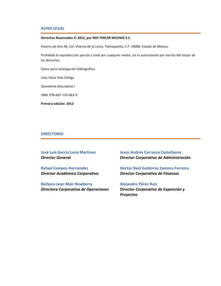 AVISO LEGAL 
Derechos Reservados  2012, por RED TERCER MILENIO S.C. 
Viveros de Asís 96, Col. Viveros de la Loma, Tlalnepantla, C.P. 54080, Estado de México. 
Prohibida la reproducción parcial o total por cualquier medio, sin la autorización por escrito del titular de los derechos. 
Datos para catalogación bibliográfica 
Julio César Díaz Zúñiga 
Geometría descriptiva I 
ISBN 978-607-733-063-9 
Primera edición: 2012 
DIRECTORIO 
José Luis García Luna Martínez Director General 
Rafael Campos Hernández Director Académico Corporativo 
Bárbara Jean Mair Rowberry Directora Corporativa de Operaciones 
Jesús Andrés Carranza Castellanos Director Corporativo de Administración 
Héctor Raúl Gutiérrez Zamora Ferreira Director Corporativo de Finanzas 
Alejandro Pérez Ruiz Director Corporativo de Expansión y Proyectos 
 