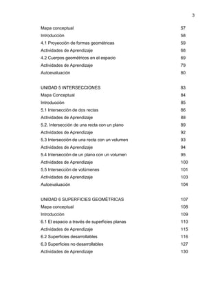 3 
Mapa conceptual 57 
Introducción 58 
4.1 Proyección de formas geométricas 59 
Actividades de Aprendizaje 68 
4.2 Cuerpos geométricos en el espacio 69 
Actividades de Aprendizaje 79 
Autoevaluación 80 
UNIDAD 5 INTERSECCIONES 83 
Mapa Conceptual 84 
Introducción 85 
5.1 Intersección de dos rectas 86 
Actividades de Aprendizaje 88 
5.2. Intersección de una recta con un plano 89 
Actividades de Aprendizaje 92 
5.3 Intersección de una recta con un volumen 93 
Actividades de Aprendizaje 94 
5.4 Intersección de un plano con un volumen 95 
Actividades de Aprendizaje 100 
5.5 Intersección de volúmenes 101 
Actividades de Aprendizaje 103 
Autoevaluación 104 
UNIDAD 6 SUPERFICIES GEOMÉTRICAS 107 
Mapa conceptual 108 
Introducción 109 
6.1 El espacio a través de superficies planas 110 
Actividades de Aprendizaje 115 
6.2 Superficies desarrollables 116 
6.3 Superficies no desarrollables 127 
Actividades de Aprendizaje 130  