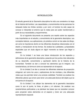 5 
INTRODUCCIÓN 
El estudio general de la Geometría descriptiva ha sido una constante a lo largo de la historia del hombre. Las capacidades y conocimientos de las personas ha rebasado todos los límites venidos y por venir; el hombre ha sido capaz de conocer e interpretar el entorno que lo rodea para así poder transformarlo a partir de sus necesidades y requerimientos. 
En el siguiente documento se presenta una reseña sobre los aspectos más importantes en el estudio y conocimiento de la geometría descriptiva, sus conceptos básicos, sus aplicaciones y la práctica común en las salas de dibujo, así como la importancia dentro en las diferentes disciplinas relacionadas con el diseño y manipulación de las formas. Se analiza las cualidades y propiedades espaciales que sin duda alguna en algún momento se tienen que llegar a dominar. 
En la Unidad 1 se hace una breve introducción de los aspectos y definiciones de la geometría descriptiva, pasando por los puntos más relevantes de su desarrollo, conocimiento y aportación dentro de la historia de la humanidad. También se dan a conocer los elementos que lo integran, sus características y la forma en cómo se representan en el espacio. 
En la Unidad 2 se dan a conocer los diferentes sistemas de proyección ortogonal, así como los usos y aplicaciones de las monteas y las diferentes vistas que nos permiten tener una correcta visibilidad. También se analizan los diferentes planos que sirven para tener una adecuada lectura del objeto que se encuentra en el espacio. 
En la Unidad 3 se utilizan los elementos de la geometría descriptiva como lo son el punto, la línea, el plano y el volumen. Se analizan sus características particulares y se plantean las bases que se necesitan conocer para proyectar estos elementos en el espacio y tener así una adecuada representación espacial.  