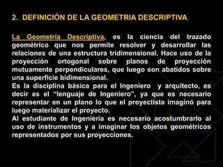 2. DEFINICIÓN DE LA GEOMETRIA DESCRIPTIVA.
La Geometría Descriptiva, es la ciencia del trazado
geométrico que nos permite resolver y desarrollar las
relaciones de una estructura tridimensional. Hace uso de la
proyección ortogonal sobre planos de proyección
mutuamente perpendiculares, que luego son abatidos sobre
una superficie bidimensional.
Es la disciplina básica para el Ingeniero y arquitecto, es
decir es el “lenguaje de Ingeniero”, ya que es necesario
representar en un plano lo que el proyectista imaginó para
luego materializar el proyecto.
Al estudiante de Ingeniería es necesario acostumbrarlo al
uso de instrumentos y a imaginar los objetos geométricos
representados por sus proyecciones.
 