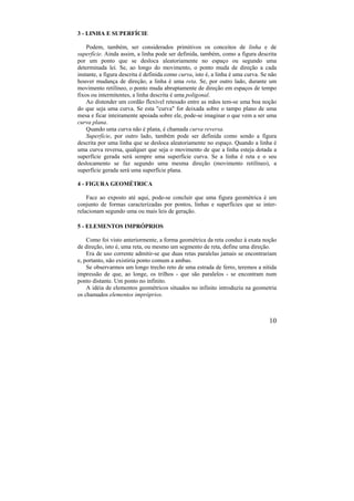 10
3 - LINHA E SUPERFÍCIE
Podem, também, ser considerados primitivos os conceitos de linha e de
superfície. Ainda assim, a linha pode ser definida, também, como a figura descrita
por um ponto que se desloca aleatoriamente no espaço ou segundo uma
determinada lei. Se, ao longo do movimento, o ponto muda de direção a cada
instante, a figura descrita é definida como curva, isto é, a linha é uma curva. Se não
houver mudança de direção, a linha é uma reta. Se, por outro lado, durante um
movimento retilíneo, o ponto muda abruptamente de direção em espaços de tempo
fixos ou intermitentes, a linha descrita é uma poligonal.
Ao distender um cordão flexível retesado entre as mãos tem-se uma boa noção
do que seja uma curva. Se esta "curva" for deixada sobre o tampo plano de uma
mesa e ficar inteiramente apoiada sobre ele, pode-se imaginar o que vem a ser uma
curva plana.
Quando uma curva não é plana, é chamada curva reversa.
Superfície, por outro lado, também pode ser definida como sendo a figura
descrita por uma linha que se desloca aleatoriamente no espaço. Quando a linha é
uma curva reversa, qualquer que seja o movimento de que a linha esteja dotada a
superfície gerada será sempre uma superfície curva. Se a linha é reta e o seu
deslocamento se faz segundo uma mesma direção (movimento retilíneo), a
superfície gerada será uma superfície plana.
4 - FIGURA GEOMÉTRICA
Face ao exposto até aqui, pode-se concluir que uma figura geométrica é um
conjunto de formas caracterizadas por pontos, linhas e superfícies que se inter-
relacionam segundo uma ou mais leis de geração.
5 - ELEMENTOS IMPRÓPRIOS
Como foi visto anteriormente, a forma geométrica da reta conduz à exata noção
de direção, isto é, uma reta, ou mesmo um segmento de reta, define uma direção.
Era de uso corrente admitir-se que duas retas paralelas jamais se encontrariam
e, portanto, não existiria ponto comum a ambas.
Se observarmos um longo trecho reto de uma estrada de ferro, teremos a nítida
impressão de que, ao longe, os trilhos - que são paralelos - se encontram num
ponto distante. Um ponto no infinito.
A idéia de elementos geométricos situados no infinito introduziu na geometria
os chamados elementos impróprios.
 