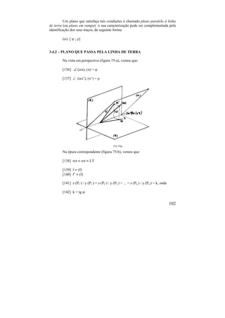102
Um plano que satisfaça tais condições é chamado plano paralelo à linha
de terra (ou plano em rampa) e sua caracterização pode ser complementada pela
identificação dos seus traços, da seguinte forma:
(): [  ; ]
3.4.2 – PLANO QUE PASSA PELA LINHA DE TERRA
Na vista em perspectiva (figura 75-a), vemos que:
[136]  (), () = 
[137]  (’), (’) = 
Na épura correspondente (figura 75-b), vemos que:
[138]     LT
[139] f  (f)
[140] f’  (f)
[141] z (P1 ) / y (P1 ) = z (P2 ) / y (P2 ) = ... = z (Pn ) / y (Pn ) = k, onde
[142] k = tg 
 