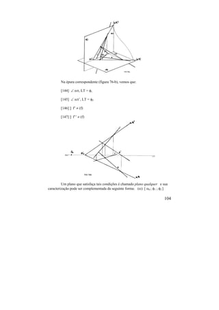 104
Na épura correspondente (figura 76-b), vemos que:
[144]  , LT = 1
[145]  ’, LT = 2
[146] ] f’  (f)
[147] ] f’’  (f)
Um plano que satisfaça tais condições é chamado plano qualquer e sua
caracterização pode ser complementada da seguinte forma: (): [ 0 ; 1 ; 2 ]
 