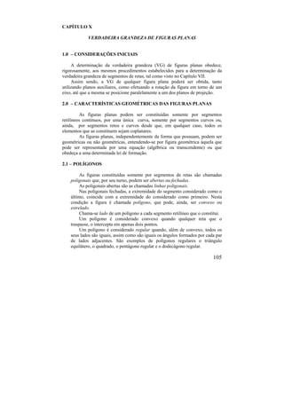 105
CAPÍTULO X
VERDADEIRA GRANDEZA DE FIGURAS PLANAS
1.0 – CONSIDERAÇÕES INICIAIS
A determinação da verdadeira grandeza (VG) de figuras planas obedece,
rigorosamente, aos mesmos procedimentos estabelecidos para a determinação da
verdadeira grandeza de segmentos de retas, tal como visto no Capítulo VII.
Assim sendo, a VG de qualquer figura plana poderá ser obtida, tanto
utilizando planos auxiliares, como efetuando a rotação da figura em torno de um
eixo, até que a mesma se posicione paralelamente a um dos planos de projeção.
2.0 – CARACTERÍSTICAS GEOMÉTRICAS DAS FIGURAS PLANAS
As figuras planas podem ser constituídas somente por segmentos
retilíneos contínuos, por uma única curva, somente por segmentos curvos ou,
ainda, por segmentos retos e curvos desde que, em qualquer caso, todos os
elementos que as constituem sejam coplanares.
As figuras planas, independentemente da forma que possuam, podem ser
geométricas ou não geométricas, entendendo-se por figura geométrica àquela que
pode ser representada por uma equação (algébrica ou transcendente) ou que
obedeça a uma determinada lei de formação.
2.1 – POLÍGONOS
As figuras constituídas somente por segmentos de retas são chamadas
poligonais que, por seu turno, podem ser abertas ou fechadas.
As poligonais abertas são as chamadas linhas poligonais.
Nas poligonais fechadas, a extremidade do segmento considerado como o
último, coincide com a extremidade do considerado como primeiro. Nesta
condição a figura é chamada polígono, que pode, ainda, ser convexo ou
estrelado.
Chama-se lado de um polígono a cada segmento retilíneo que o constitui.
Um polígono é considerado convexo quando qualquer reta que o
traspasse, o intercepta em apenas dois pontos.
Um polígono é considerado regular quando, além de convexo, todos os
seus lados são iguais, assim como são iguais os ângulos formados por cada par
de lados adjacentes. São exemplos de polígonos regulares o triângulo
equilátero, o quadrado, o pentágono regular e o dodecágono regular.
 