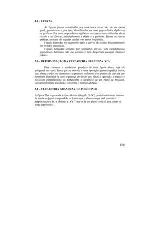 106
2.2 – CURVAS
As figuras planas constituídas por uma única curva são, de um modo
geral, geométricas e, por isso, identificadas por suas propriedades algébricas
ou gráficas. Por suas propriedades algébricas as curvas mais utilizadas são o
círculo e as cônicas, principalmente a elipse e a parábola. Dentre as curvas
gráficas, as ovais são aquelas usadas com maior freqüência.
Figuras formadas por segmentos retos e curvos são usadas freqüentemente
em projetos mecânicos.
Figuras formadas somente por segmentos curvos, sem características
geométricas definidas, não são comuns e nem despertam qualquer interesse
prático.
3.0 – DETERMINAÇÃO DA VERDADEIRA GRANDEZA (VG)
Para conhecer a verdadeira grandeza de uma figura plana, seja ela
poligonal ou curva, basta que se proceda a uma operação geometrográfica única,
que abranja todos os elementos (segmentos retilíneos e/ou pontos de curvas) que
permitam identificá-la com segurança de modo que, finda a operação, a figura se
posicione paralelamente ou pertencente à superfície de um plano de projeção,
convenientemente escolhido, conforme o método adotado.
3.1 – VERDADEIRA GRANDEZA DE POLÍGONOS
A figura 77-a representa a épura de um triângulo (ABC), posicionado num sistema
de dupla projeção ortogonal de tal forma que o plano em que está contido é
perpendicular a () e oblíquo a (’). Trata-se de um plano vertical, (), como se
pode depreender.
 