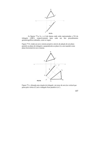 107
As figuras 77-a, b, c e d são épuras onde estão representadas a VG do
triângulo (ABC), respectivamente para cada um dos procedimentos
geometrográficos adotados, como se segue:
Figura 77-b: criado um novo sistema projetivo através da adoção de um plano
paralelo ao plano do triângulo e perpendicular ao plano (), este mantido como
plano horizontal do novo sistema.
Figura 77-c: efetuada uma rotação do triângulo em torno de um eixo vertical que
passa pelo vértice (C) até o triângulo ficar paralelo à (’).
 